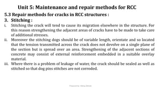 5.3 Repair methods for cracks in RCC structures :
3. Stitching :
i. Stitching the crack will tend to cause its migration elsewhere in the structure. For
this reason strengthening the adjacent areas of cracks have to be made to take care
of additional stresses.
ii. Moreover the stitching dogs should be of variable length, orientate and so located
that the tension transmitted across the crack does not devolve on a single plane of
the section but is spread over an area. Strengthening of the adjacent sections of
concrete may consist of external reinforcement embedded in a suitable overlay
material.
iii. Where there is a problem of leakage of water, the crack should be sealed as well as
stitched so that dog pins stitches are not corroded.
Unit 5: Maintenance and repair methods for RCC
Prepared by- Abhay Abhale
 