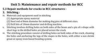 5.3 Repair methods for cracks in RCC structures :
3. Stitching :
iv. Materials and equipment used in stitching
(1) Appropriate epoxy material
(2) Steel rod of 8mm diameter for making dog pins of different sizes.
(3) Drill bits of 10mm diameter and drilling machine.
v. Stitching involves drilling holes on both sides of the beam and a pin of c-shape with
short legs in the drilled holes are placed across the crack.
vi. The stitching procedure consist of drilling holes on both sides of the crack, cleaning
the holes and anchoring the legs of the stapes in the holes, with either a non shrink
grout or epoxy resin based bonding system.
Unit 5: Maintenance and repair methods for RCC
Prepared by- Abhay Abhale
 