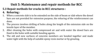 5.3 Repair methods for cracks in RCC structures :
4. Rebaring :
1. When a concrete slab is to be extended on the side of beam or slab where the dowel
bars are not provided for extension purpose, the rebaring of the reinforcement can
done.
2. The process involves drilling of holes along the length of the extension side on the
tensile layer of the member.
3. After cleaning the holes with compressed air and with water the dowel bars are
fixed in the holes with suitable bonding agents.
4. The old and new surfaces of concrete members are bonded together and made
water tight with the help of suitable epoxy resin mortar or by grouting.
Unit 5: Maintenance and repair methods for RCC
Prepared by- Abhay Abhale
 