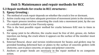 5.3 Repair methods for cracks in RCC structures :
5. Epoxy Grouting :
1. The method of crack repair depends on whether the crack is live or dormant.
2. Active cracks may not have adequate provision of movement joints in the structure.
3. The repair process involves converting the crack into a movement joint, by the use
of a suitable sealant of a low Viscosity epoxy.
4. This is the best possible repair method for cracks between 0.02 mm to 6mm in
width.
5. For epoxy joint to be effective, the cracks must be free of dirt, grease, etc. before
injection can being, the crack where it appears on the surface of the member must
be sealed.
6. External flexural, shear and torsion reinforcement for beams and girders may be
provided bonding deformed bars or plates to the surface of concrete girders with
shotcrete, cast-in place concrete, or epoxy and polymer concrete.
7. Anchors or proper bonds are necessary in the repair method to en composite
action.
Unit 5: Maintenance and repair methods for RCC
Prepared by- Abhay Abhale
 