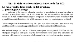 5.3 Repair methods for cracks in RCC structures :
7. Jacketing & Collaring :
Jacketing is the process whereby a section of an existing structural member is
restored to original dimensions or increased in size by encasement using suitable
materials. A steel reinforcement cage or composite material wrap can be constructed
around the damaged section onto which shotcrete or cast-in- place concrete is placed.
Collars are jackets that surround only for a part of a column or pier. These are usually
used to provide increased support to the slab or beam at the top of the column.
The form for the jacket consists of timber, corrugated metal, precast concrete, rubber,
fiberglass, or special fabric; and may be permanent in some cases. The form must be
provided with spacers to ensure equal clearance between it and the existing member.
Unit 5: Maintenance and repair methods for RCC
Prepared by- Abhay Abhale
 