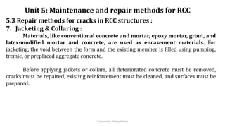 5.3 Repair methods for cracks in RCC structures :
7. Jacketing & Collaring :
Materials, like conventional concrete and mortar, epoxy mortar, grout, and
latex-modified mortar and concrete, are used as encasement materials. For
jacketing, the void between the form and the existing member is filled using pumping,
tremie, or preplaced aggregate concrete.
Before applying jackets or collars, all deteriorated concrete must be removed,
cracks must be repaired, existing reinforcement must be cleaned, and surfaces must be
prepared.
Unit 5: Maintenance and repair methods for RCC
Prepared by- Abhay Abhale
 