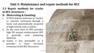 5.3 Repair methods for cracks
in RCC structures :
8. Shotcreting & Guniting:
i. IS 9012 defines shotcrete as “mortar
or concrete (conveyed through a
hose) and pneumatically projected
at high velocity onto a surface.
ii. As the extra time in OPC provides
high PH around reinforcement OPC
is generally used preparing
Shotcrete.
iii. Gunite is less permeable so it
provides a more corrosion
resistance to the RCC Structures
Unit 5: Maintenance and repair methods for RCC
Prepared by- Abhay Abhale
 