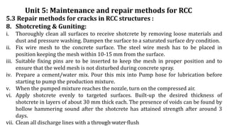 5.3 Repair methods for cracks in RCC structures :
8. Shotcreting & Guniting:
i. Thoroughly clean all surfaces to receive shotcrete by removing loose materials and
dust and pressure washing. Dampen the surface to a saturated surface dry condition.
ii. Fix wire mesh to the concrete surface. The steel wire mesh has to be placed in
position keeping the mesh within 10-15 mm from the surface.
iii. Suitable fixing pins are to be inserted to keep the mesh in proper position and to
ensure that the weld mesh is not disturbed during concrete spray.
iv. Prepare a cement/water mix. Pour this mix into Pump hose for lubrication before
starting to pump the production mixture.
v. When the pumped mixture reaches the nozzle, turn on the compressed air.
vi. Apply shotcrete evenly to targeted surfaces. Built-up the desired thickness of
shotcrete in layers of about 30 mm thick each. The presence of voids can be found by
hollow hammering sound after the shotcrete has attained strength after around 3
days.
vii. Clean all discharge lines with a through water flush
Unit 5: Maintenance and repair methods for RCC
Prepared by- Abhay Abhale
 