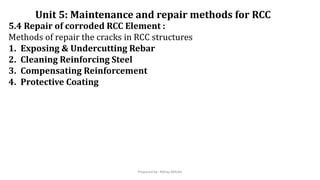 5.4 Repair of corroded RCC Element :
Methods of repair the cracks in RCC structures
1. Exposing & Undercutting Rebar
2. Cleaning Reinforcing Steel
3. Compensating Reinforcement
4. Protective Coating
Unit 5: Maintenance and repair methods for RCC
Prepared by- Abhay Abhale
 
