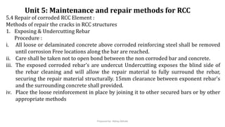 5.4 Repair of corroded RCC Element :
Methods of repair the cracks in RCC structures
1. Exposing & Undercutting Rebar
Procedure :
i. All loose or delaminated concrete above corroded reinforcing steel shall be removed
until corrosion Free locations along the bar are reached.
ii. Care shall be taken not to open bond between the non corroded bar and concrete.
iii. The exposed corroded rebar's are undercut Undercutting exposes the blind side of
the rebar cleaning and will allow the repair material to fully surround the rebar,
securing the repair material structurally. 15mm clearance between exponent rebar's
and the surrounding concrete shall provided.
iv. Place the loose reinforcement in place by joining it to other secured bars or by other
appropriate methods
Unit 5: Maintenance and repair methods for RCC
Prepared by- Abhay Abhale
 