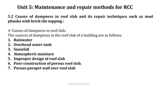 Unit 5: Maintenance and repair methods for RCC
5.2 Causes of dampness in roof slab and its repair techniques such as mud
phuska with brick tile topping :
 Causes of dampness in roof slab:
The sources of dampness in the roof slab of a building are as follows.
1. Rainwater
2. Overhead water tank
3. Snowfall
4. Atmospheric moisture
5. Improper design of roof slab
6. Poor construction of porous roof slab.
7. Porous parapet wall over roof slab
Prepared by- Abhay Abhale
 