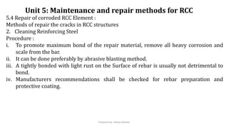 5.4 Repair of corroded RCC Element :
Methods of repair the cracks in RCC structures
2. Cleaning Reinforcing Steel
Procedure :
i. To promote maximum bond of the repair material, remove all heavy corrosion and
scale from the bar.
ii. It can be done preferably by abrasive blasting method.
iii. A tightly bonded with light rust on the Surface of rebar is usually not detrimental to
bond.
iv. Manufacturers recommendations shall be checked for rebar preparation and
protective coating.
Unit 5: Maintenance and repair methods for RCC
Prepared by- Abhay Abhale
 