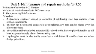 5.4 Repair of corroded RCC Element :
Methods of repair the cracks in RCC structures
3. Compensating Reinforcement
Procedure :
i. A structural engineer should be consulted if reinforcing steel has reduced cross
section significantly.
ii. The bar can be replaced completely or supplementary bars can be placed over the
affected section.
iii. The additional bars may be mechanically spliced to old bars or placed parallel to old
bars at approximately 15mm from existing bars.
iv. Lap lengths must be checked in accordance with latest IS specifications and other
design guidelines.
Unit 5: Maintenance and repair methods for RCC
Prepared by- Abhay Abhale
 