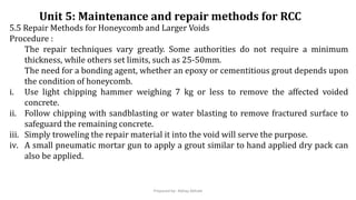 5.5 Repair Methods for Honeycomb and Larger Voids
Procedure :
The repair techniques vary greatly. Some authorities do not require a minimum
thickness, while others set limits, such as 25-50mm.
The need for a bonding agent, whether an epoxy or cementitious grout depends upon
the condition of honeycomb.
i. Use light chipping hammer weighing 7 kg or less to remove the affected voided
concrete.
ii. Follow chipping with sandblasting or water blasting to remove fractured surface to
safeguard the remaining concrete.
iii. Simply troweling the repair material it into the void will serve the purpose.
iv. A small pneumatic mortar gun to apply a grout similar to hand applied dry pack can
also be applied.
Unit 5: Maintenance and repair methods for RCC
Prepared by- Abhay Abhale
 