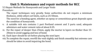5.5 Repair Methods for Honeycomb and Larger Voids
Procedure :
The repair techniques vary greatly. Some authorities do not require a minimum
thickness, while others set limits, such as 25-50mm.
The need for a bonding agent, whether an epoxy or cementitious grout depends upon
the condition of honeycomb.
v. A suitable rich mix contains 1 part Portland cement and 3 parts sand, adequate
admixture and water cement ratio of about 0.35.
vi. For the repair of deeper than 25mm, apply the mortar in layers no thicker than 15-
20mm to avoid sagging and loss of bond.
vii. Each layer should be set before placing the next layer.
viii.To complete the repair, overfill the void slightly and finish smoothly but extreme care
should be taken to avoid impairing the bond.
Unit 5: Maintenance and repair methods for RCC
Prepared by- Abhay Abhale
 