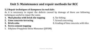 Unit 5: Maintenance and repair methods for RCC
5.2 Repair techniques of dampness in roof slab :
As it is necessary to repair the defects caused by damage of there are following
techniques useful to repair the same.
1. Mud phuska with brick tile topping 6. Tar-felting
2. Lime concrete terracing 7. Screed concreting
3. Brick coba 8. Grading of lime concrete with tiles
4. Ferro-cement topping
5. Ethylene Propylene Diene Monomer (EPDM)
Prepared by- Abhay Abhale
 