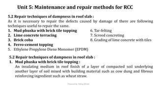 Unit 5: Maintenance and repair methods for RCC
5.2 Repair techniques of dampness in roof slab :
As it is necessary to repair the defects caused by damage of there are following
techniques useful to repair the same.
1. Mud phuska with brick tile topping 6. Tar-felting
2. Lime concrete terracing 7. Screed concreting
3. Brick coba 8. Grading of lime concrete with tiles
4. Ferro-cement topping
5. Ethylene Propylene Diene Monomer (EPDM)
5.2 Repair techniques of dampness in roof slab :
1. Mud phuska with brick tile topping :
An insulating medium in roof finish of a layer of compacted soil underlying
another layer of soil mixed with building material such as cow dung and fibrous
reinforcing ingredient such as wheat straw.
Prepared by- Abhay Abhale
 