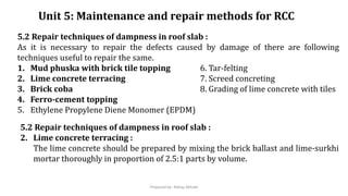 Unit 5: Maintenance and repair methods for RCC
5.2 Repair techniques of dampness in roof slab :
As it is necessary to repair the defects caused by damage of there are following
techniques useful to repair the same.
1. Mud phuska with brick tile topping 6. Tar-felting
2. Lime concrete terracing 7. Screed concreting
3. Brick coba 8. Grading of lime concrete with tiles
4. Ferro-cement topping
5. Ethylene Propylene Diene Monomer (EPDM)
5.2 Repair techniques of dampness in roof slab :
2. Lime concrete terracing :
The lime concrete should be prepared by mixing the brick ballast and lime-surkhi
mortar thoroughly in proportion of 2.5:1 parts by volume.
Prepared by- Abhay Abhale
 
