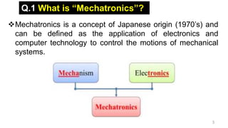 3
Q.1 What is “Mechatronics”?
Mechatronics is a concept of Japanese origin (1970’s) and
can be defined as the application of electronics and
computer technology to control the motions of mechanical
systems.
 