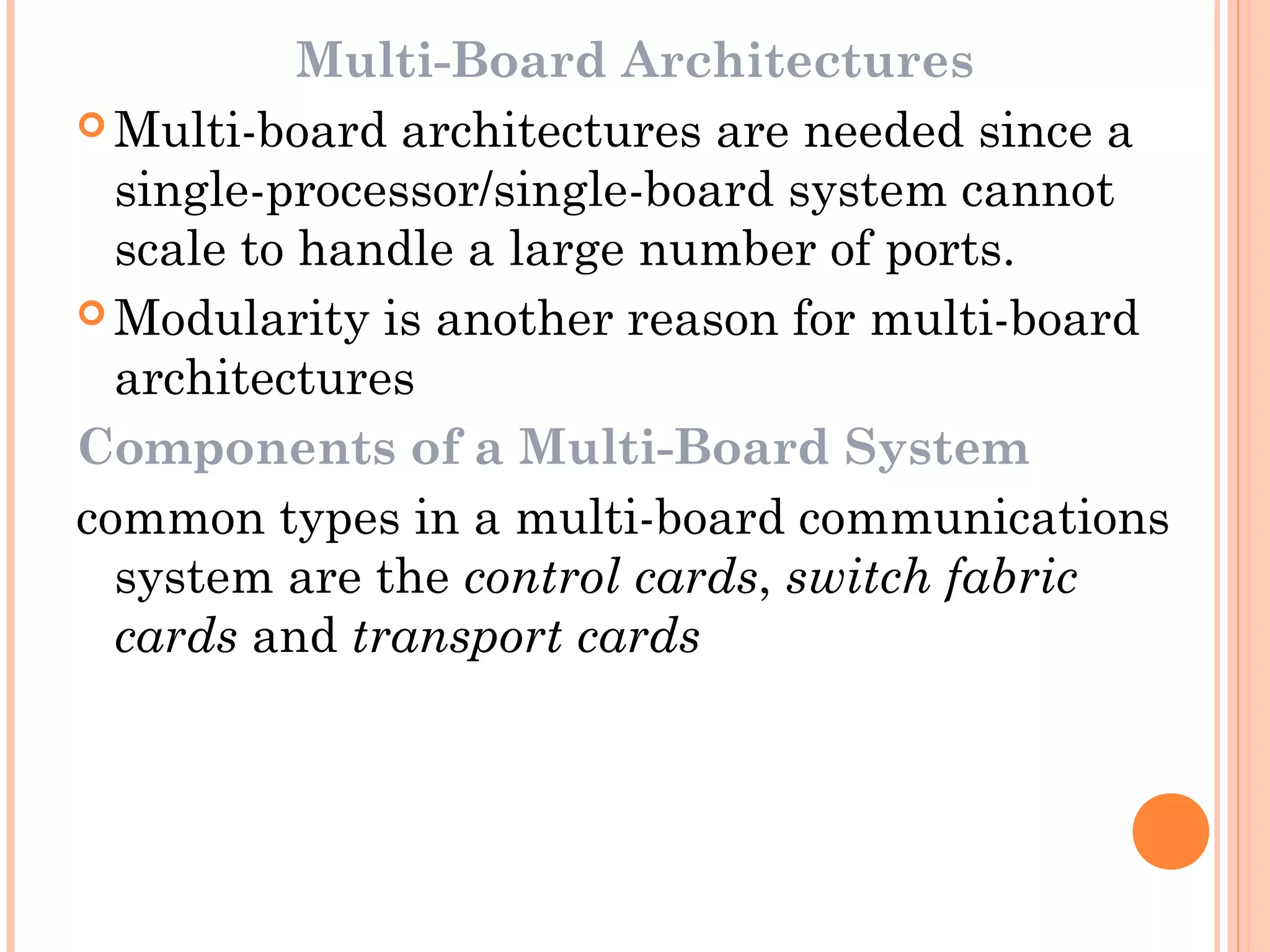 Multi-Board Architectures
 Multi-board architectures are needed since a
single-processor/single-board system cannot
scale to handle a large number of ports.
 Modularity is another reason for multi-board
architectures
Components of a Multi-Board System
common types in a multi-board communications
system are the control cards, switch fabric
cards and transport cards
 