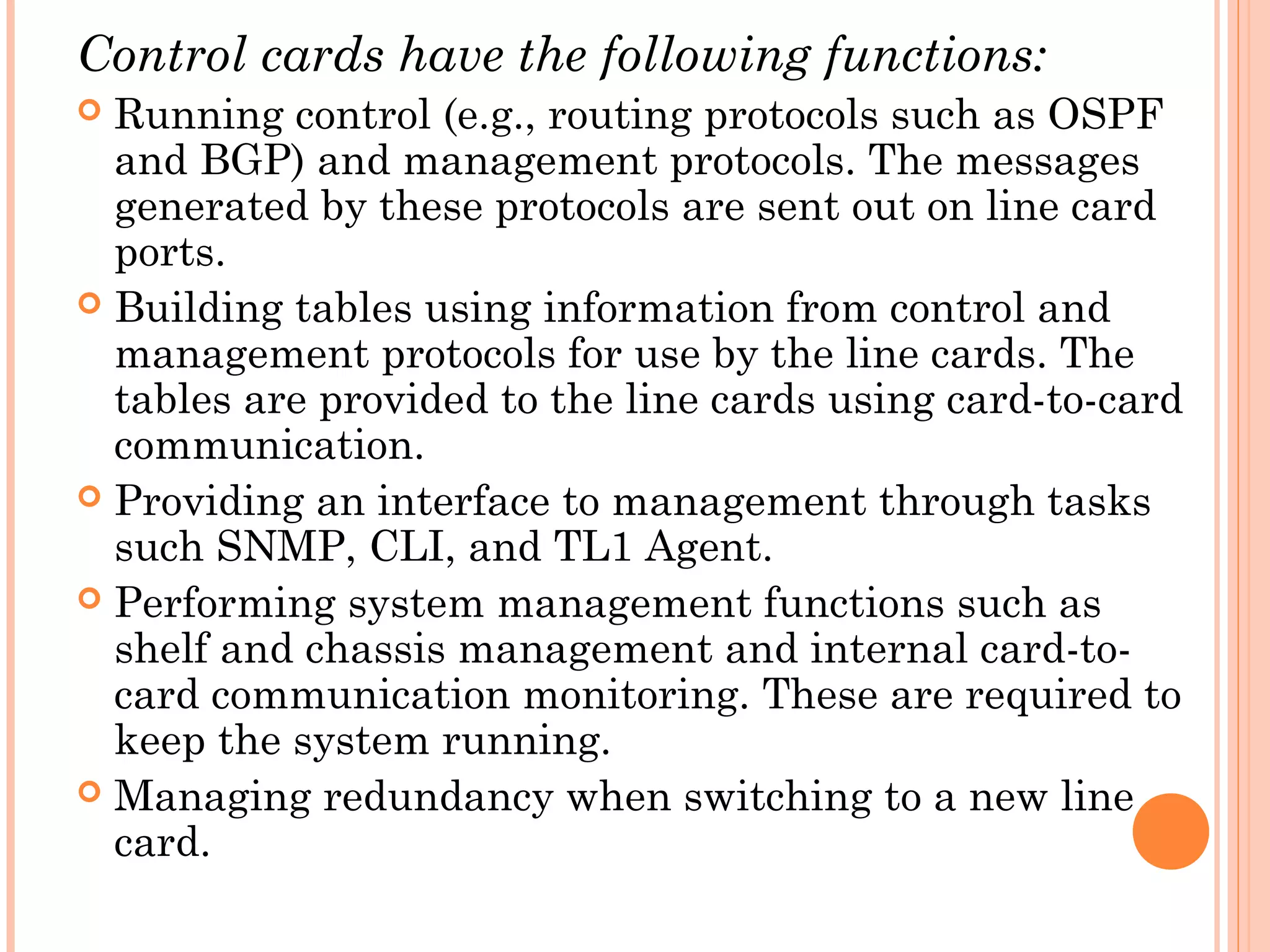 Control cards have the following functions:
 Running control (e.g., routing protocols such as OSPF
and BGP) and management protocols. The messages
generated by these protocols are sent out on line card
ports.
 Building tables using information from control and
management protocols for use by the line cards. The
tables are provided to the line cards using card-to-card
communication.
 Providing an interface to management through tasks
such SNMP, CLI, and TL1 Agent.
 Performing system management functions such as
shelf and chassis management and internal card-to-
card communication monitoring. These are required to
keep the system running.
 Managing redundancy when switching to a new line
card.
 