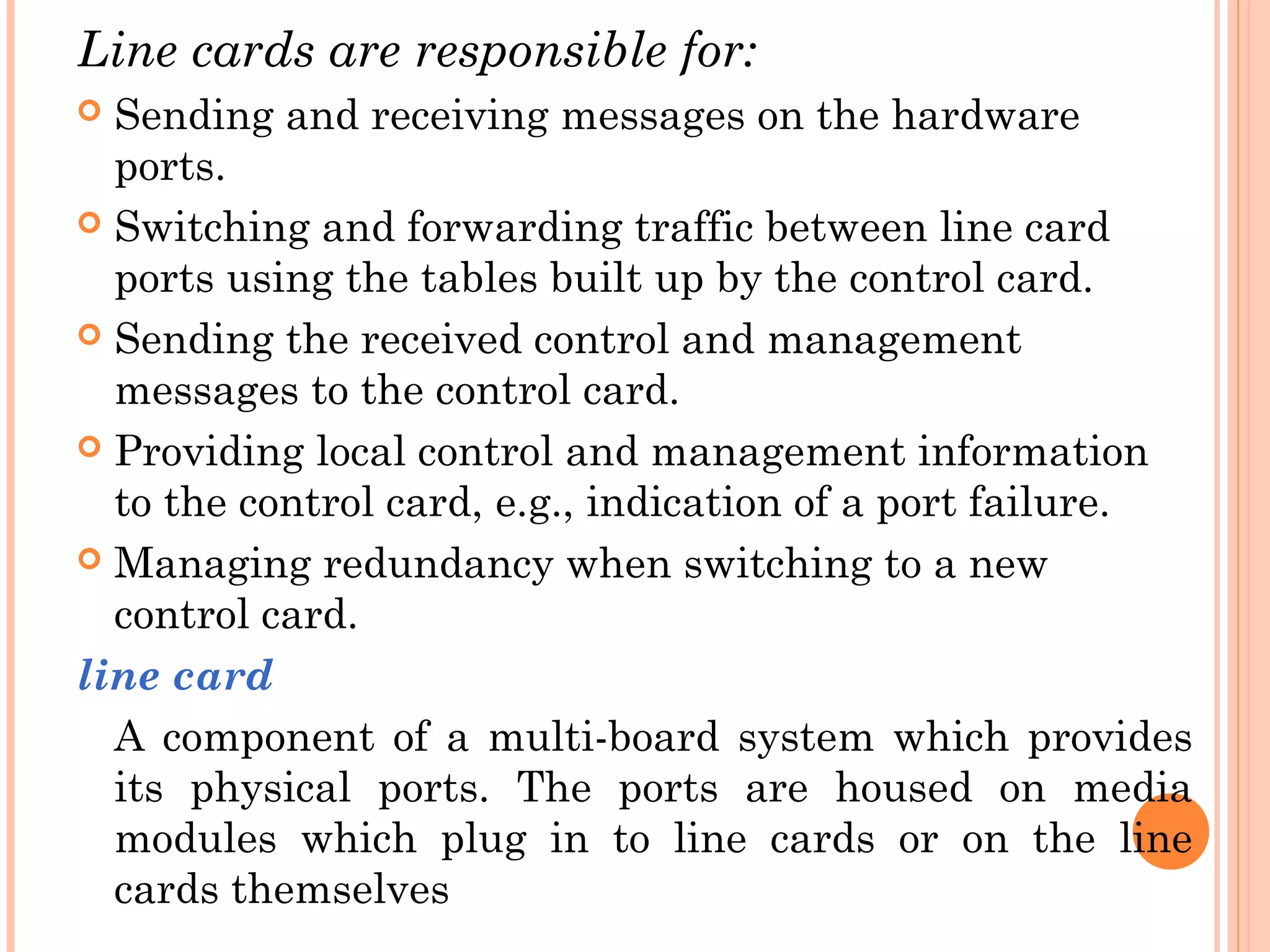 Line cards are responsible for:
 Sending and receiving messages on the hardware
ports.
 Switching and forwarding traffic between line card
ports using the tables built up by the control card.
 Sending the received control and management
messages to the control card.
 Providing local control and management information
to the control card, e.g., indication of a port failure.
 Managing redundancy when switching to a new
control card.
line card
A component of a multi-board system which provides
its physical ports. The ports are housed on media
modules which plug in to line cards or on the line
cards themselves
 