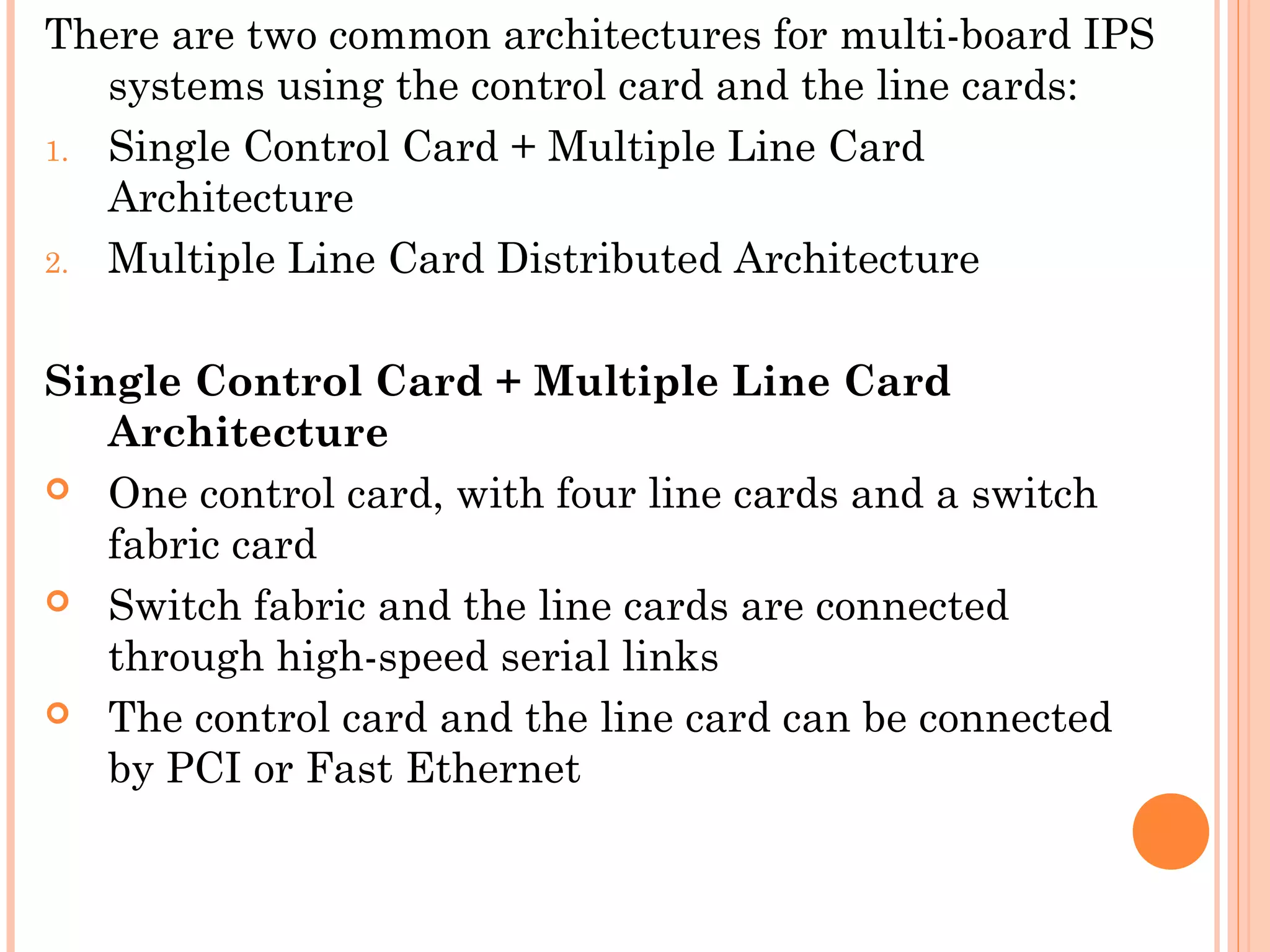 There are two common architectures for multi-board IPS
systems using the control card and the line cards:
1. Single Control Card + Multiple Line Card
Architecture
2. Multiple Line Card Distributed Architecture
Single Control Card + Multiple Line Card
Architecture
 One control card, with four line cards and a switch
fabric card
 Switch fabric and the line cards are connected
through high-speed serial links
 The control card and the line card can be connected
by PCI or Fast Ethernet
 