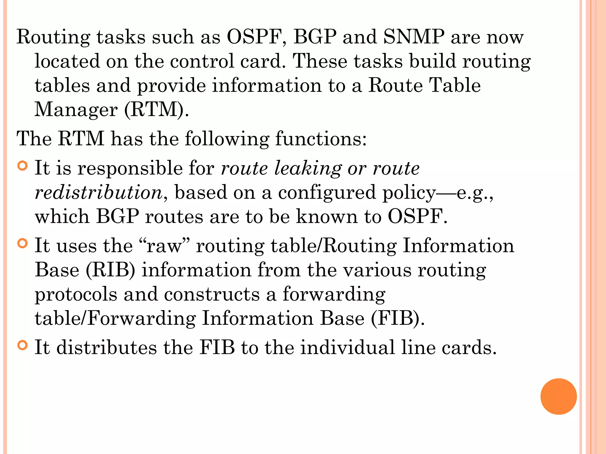 Routing tasks such as OSPF, BGP and SNMP are now
located on the control card. These tasks build routing
tables and provide information to a Route Table
Manager (RTM).
The RTM has the following functions:
 It is responsible for route leaking or route
redistribution, based on a configured policy—e.g.,
which BGP routes are to be known to OSPF.
 It uses the “raw” routing table/Routing Information
Base (RIB) information from the various routing
protocols and constructs a forwarding
table/Forwarding Information Base (FIB).
 It distributes the FIB to the individual line cards.
 