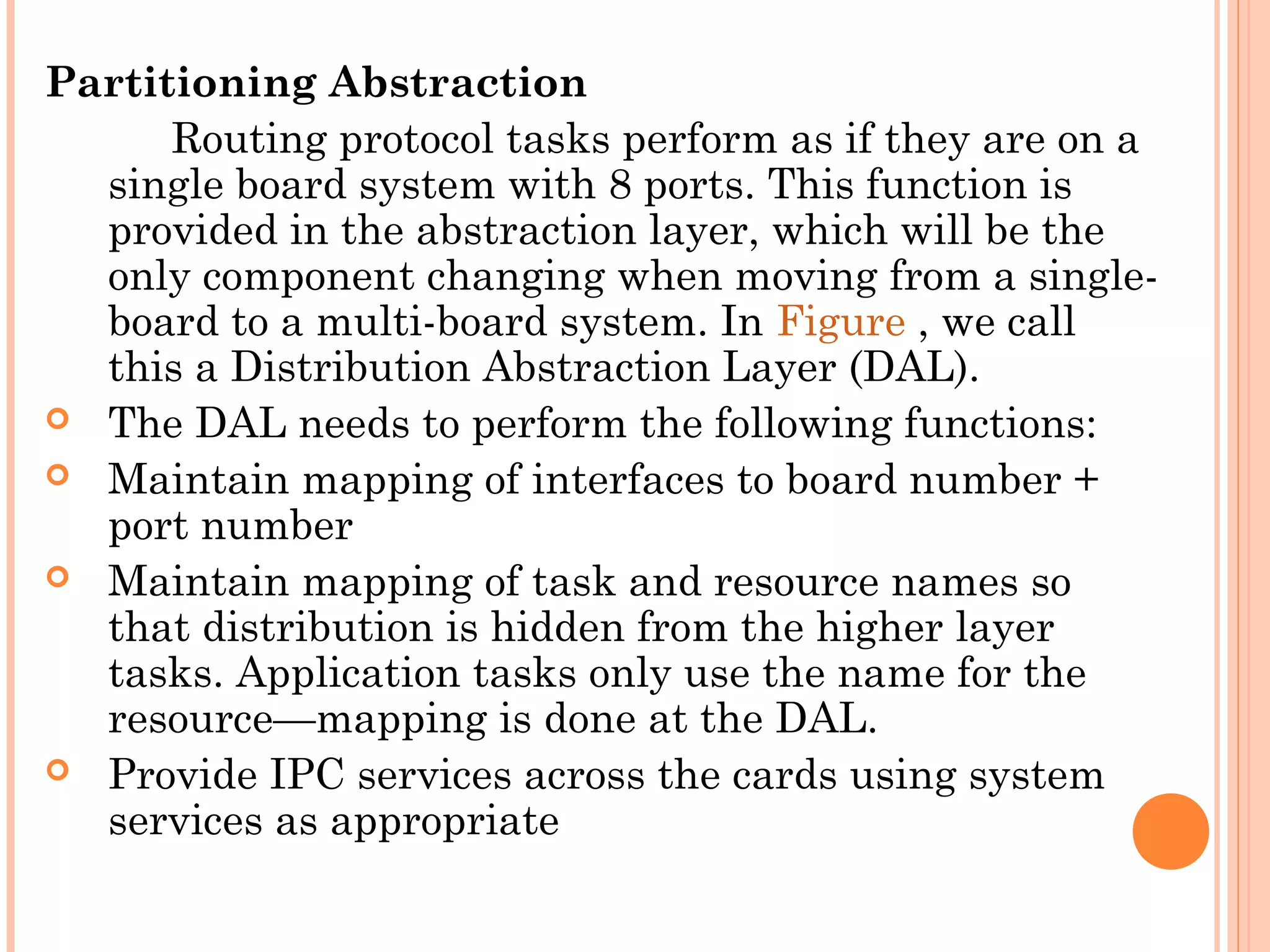 Partitioning Abstraction
Routing protocol tasks perform as if they are on a
single board system with 8 ports. This function is
provided in the abstraction layer, which will be the
only component changing when moving from a single-
board to a multi-board system. In Figure , we call
this a Distribution Abstraction Layer (DAL).
 The DAL needs to perform the following functions:
 Maintain mapping of interfaces to board number +
port number
 Maintain mapping of task and resource names so
that distribution is hidden from the higher layer
tasks. Application tasks only use the name for the
resource—mapping is done at the DAL.
 Provide IPC services across the cards using system
services as appropriate
 