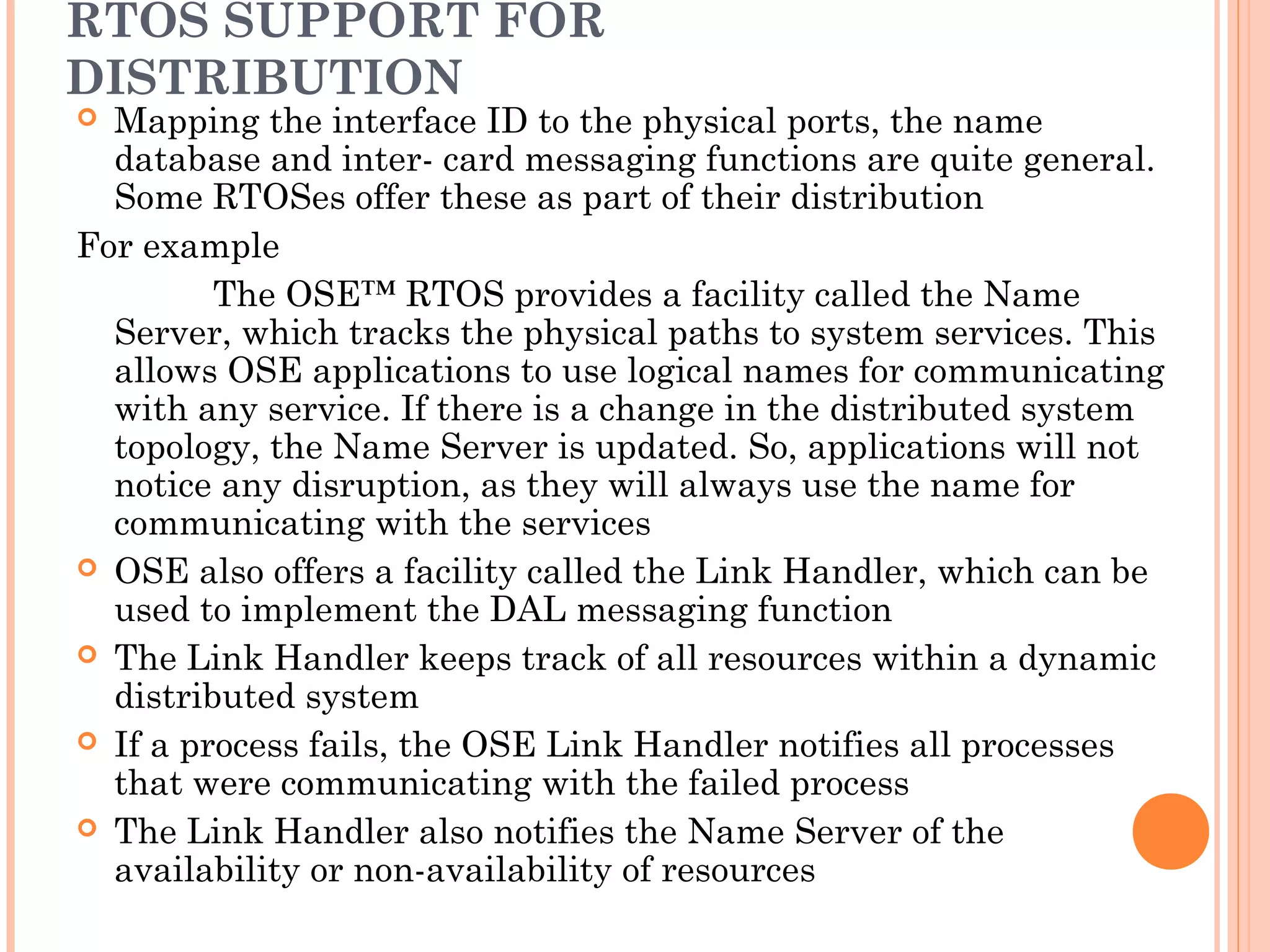 RTOS SUPPORT FOR
DISTRIBUTION
 Mapping the interface ID to the physical ports, the name
database and inter- card messaging functions are quite general.
Some RTOSes offer these as part of their distribution
For example
The OSE™ RTOS provides a facility called the Name
Server, which tracks the physical paths to system services. This
allows OSE applications to use logical names for communicating
with any service. If there is a change in the distributed system
topology, the Name Server is updated. So, applications will not
notice any disruption, as they will always use the name for
communicating with the services
 OSE also offers a facility called the Link Handler, which can be
used to implement the DAL messaging function
 The Link Handler keeps track of all resources within a dynamic
distributed system
 If a process fails, the OSE Link Handler notifies all processes
that were communicating with the failed process
 The Link Handler also notifies the Name Server of the
availability or non-availability of resources
 