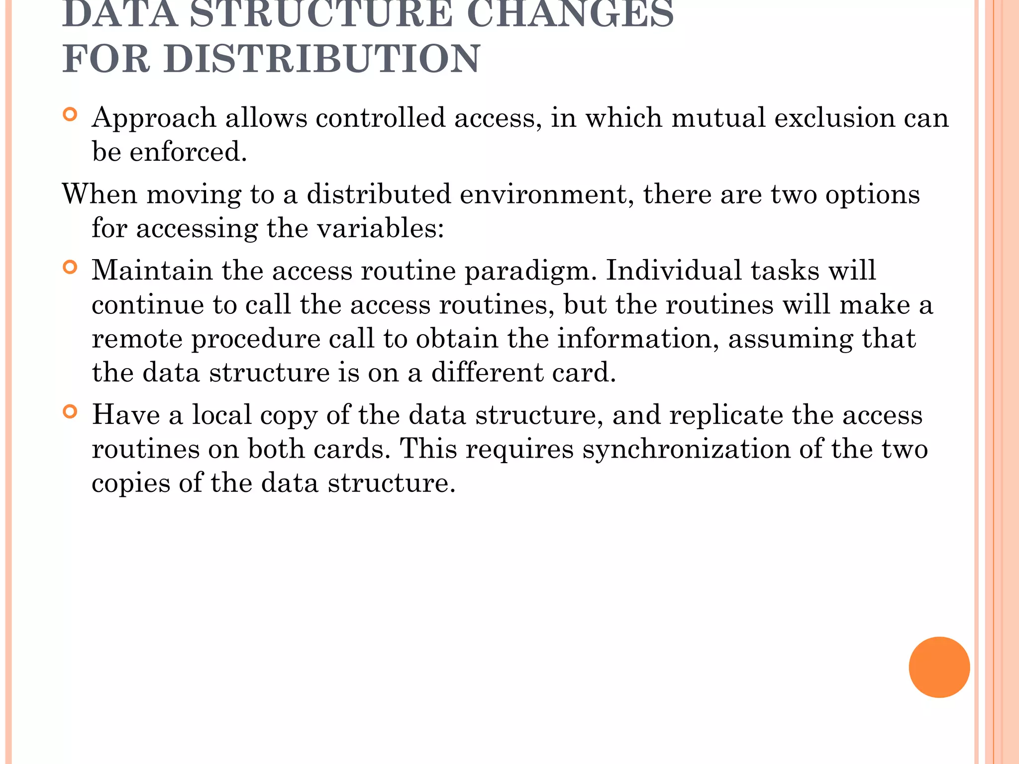 DATA STRUCTURE CHANGES
FOR DISTRIBUTION
 Approach allows controlled access, in which mutual exclusion can
be enforced.
When moving to a distributed environment, there are two options
for accessing the variables:
 Maintain the access routine paradigm. Individual tasks will
continue to call the access routines, but the routines will make a
remote procedure call to obtain the information, assuming that
the data structure is on a different card.
 Have a local copy of the data structure, and replicate the access
routines on both cards. This requires synchronization of the two
copies of the data structure.
 