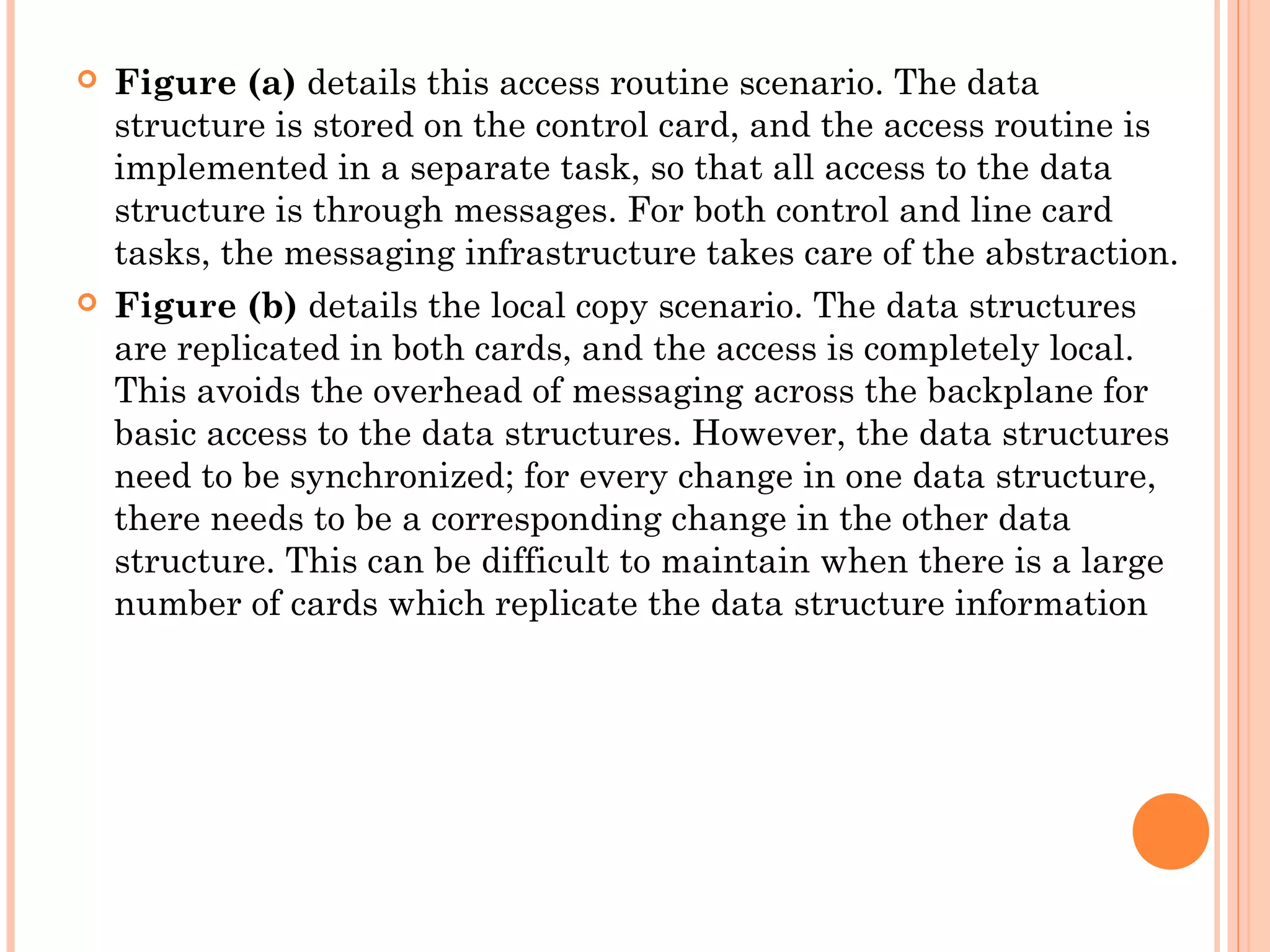  Figure (a) details this access routine scenario. The data
structure is stored on the control card, and the access routine is
implemented in a separate task, so that all access to the data
structure is through messages. For both control and line card
tasks, the messaging infrastructure takes care of the abstraction.
 Figure (b) details the local copy scenario. The data structures
are replicated in both cards, and the access is completely local.
This avoids the overhead of messaging across the backplane for
basic access to the data structures. However, the data structures
need to be synchronized; for every change in one data structure,
there needs to be a corresponding change in the other data
structure. This can be difficult to maintain when there is a large
number of cards which replicate the data structure information
 
