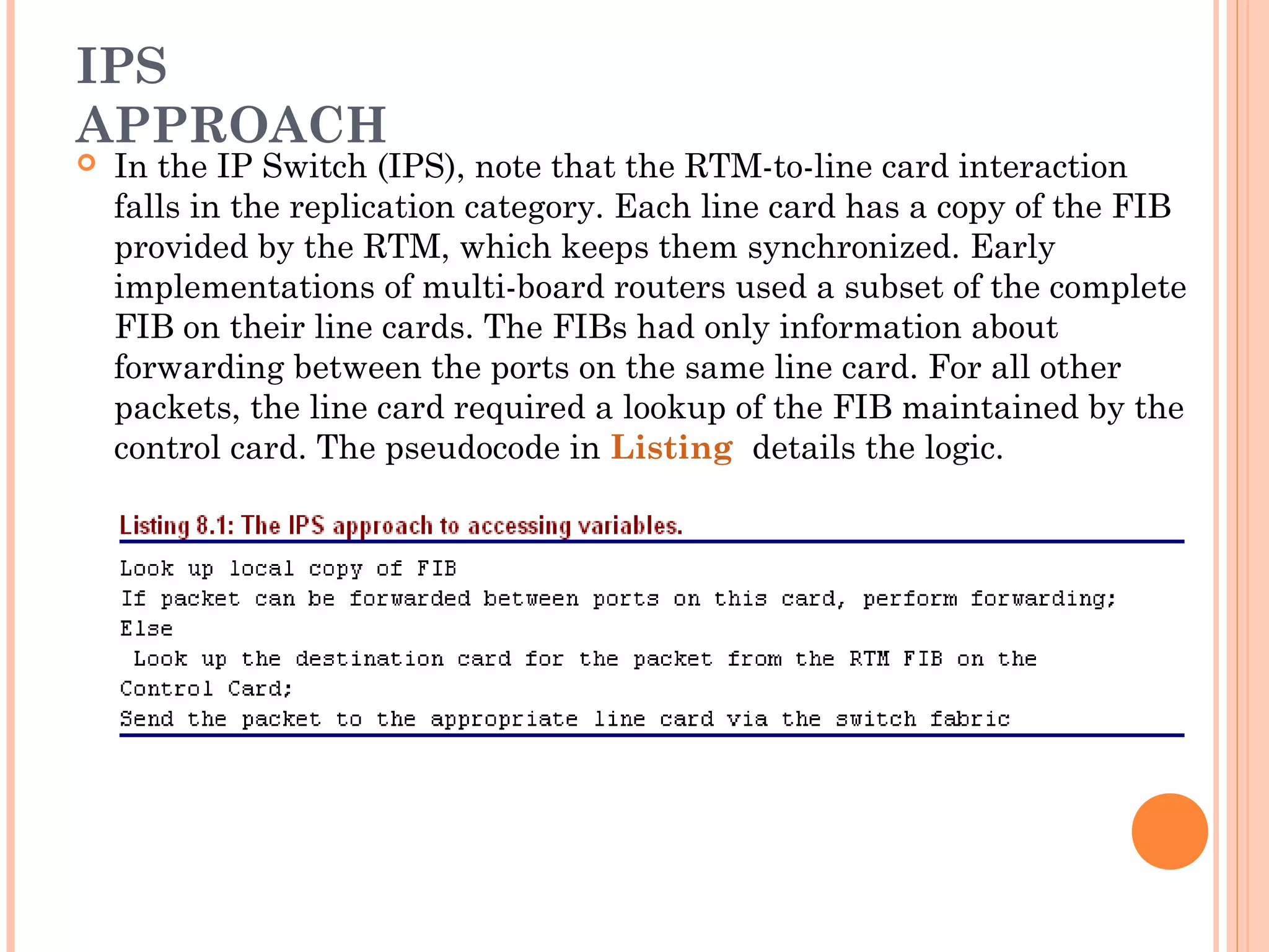 IPS
APPROACH
 In the IP Switch (IPS), note that the RTM-to-line card interaction
falls in the replication category. Each line card has a copy of the FIB
provided by the RTM, which keeps them synchronized. Early
implementations of multi-board routers used a subset of the complete
FIB on their line cards. The FIBs had only information about
forwarding between the ports on the same line card. For all other
packets, the line card required a lookup of the FIB maintained by the
control card. The pseudocode in Listing details the logic.
 