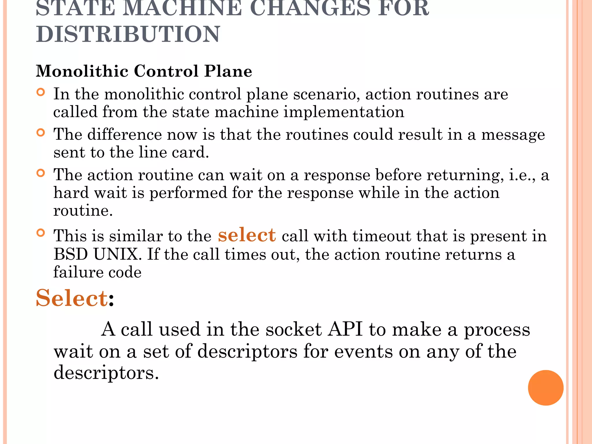 STATE MACHINE CHANGES FOR
DISTRIBUTION
Monolithic Control Plane
 In the monolithic control plane scenario, action routines are
called from the state machine implementation
 The difference now is that the routines could result in a message
sent to the line card.
 The action routine can wait on a response before returning, i.e., a
hard wait is performed for the response while in the action
routine.
 This is similar to the select call with timeout that is present in
BSD UNIX. If the call times out, the action routine returns a
failure code
Select:
A call used in the socket API to make a process
wait on a set of descriptors for events on any of the
descriptors.
 