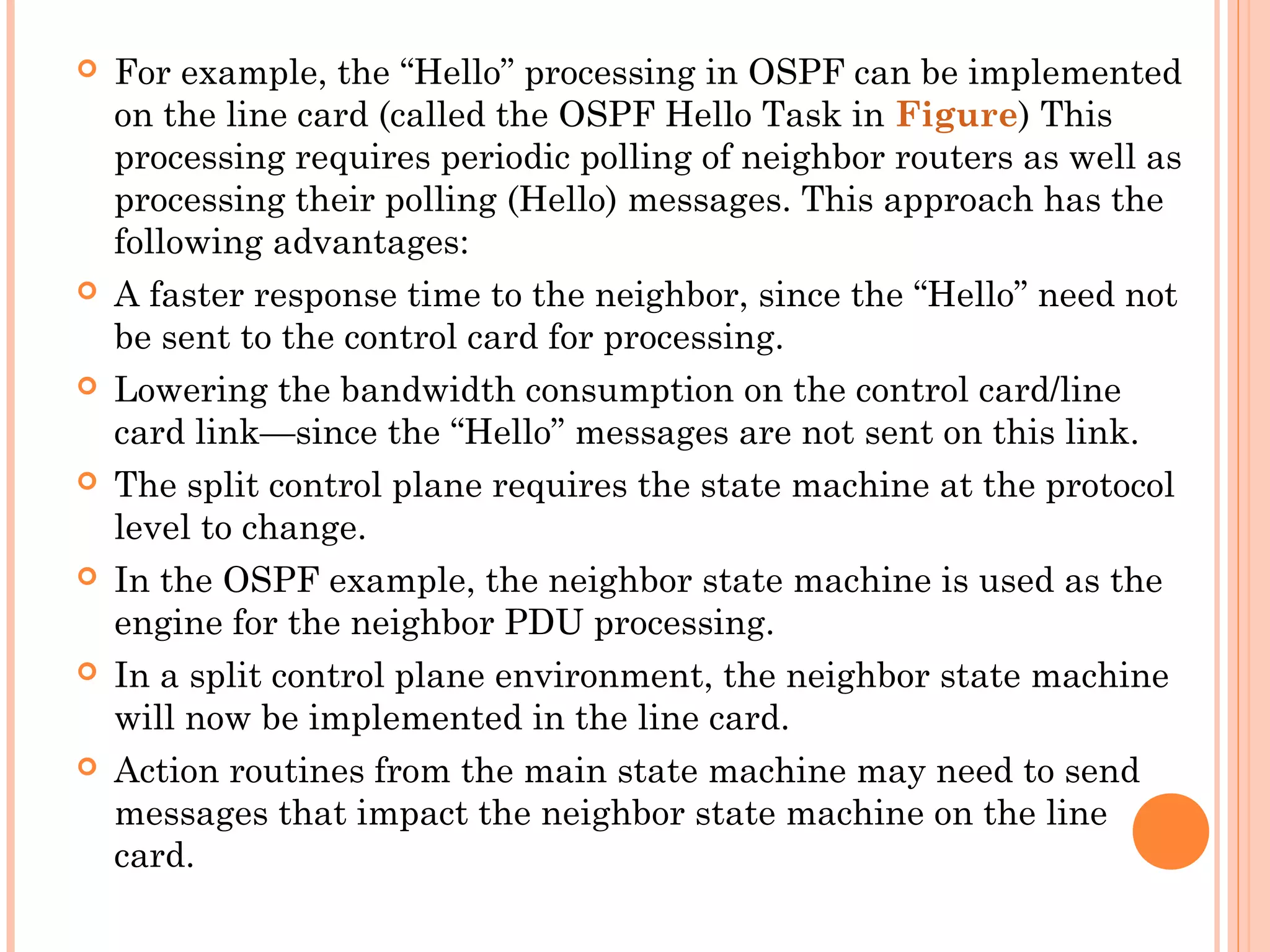  For example, the “Hello” processing in OSPF can be implemented
on the line card (called the OSPF Hello Task in Figure) This
processing requires periodic polling of neighbor routers as well as
processing their polling (Hello) messages. This approach has the
following advantages:
 A faster response time to the neighbor, since the “Hello” need not
be sent to the control card for processing.
 Lowering the bandwidth consumption on the control card/line
card link—since the “Hello” messages are not sent on this link.
 The split control plane requires the state machine at the protocol
level to change.
 In the OSPF example, the neighbor state machine is used as the
engine for the neighbor PDU processing.
 In a split control plane environment, the neighbor state machine
will now be implemented in the line card.
 Action routines from the main state machine may need to send
messages that impact the neighbor state machine on the line
card.
 