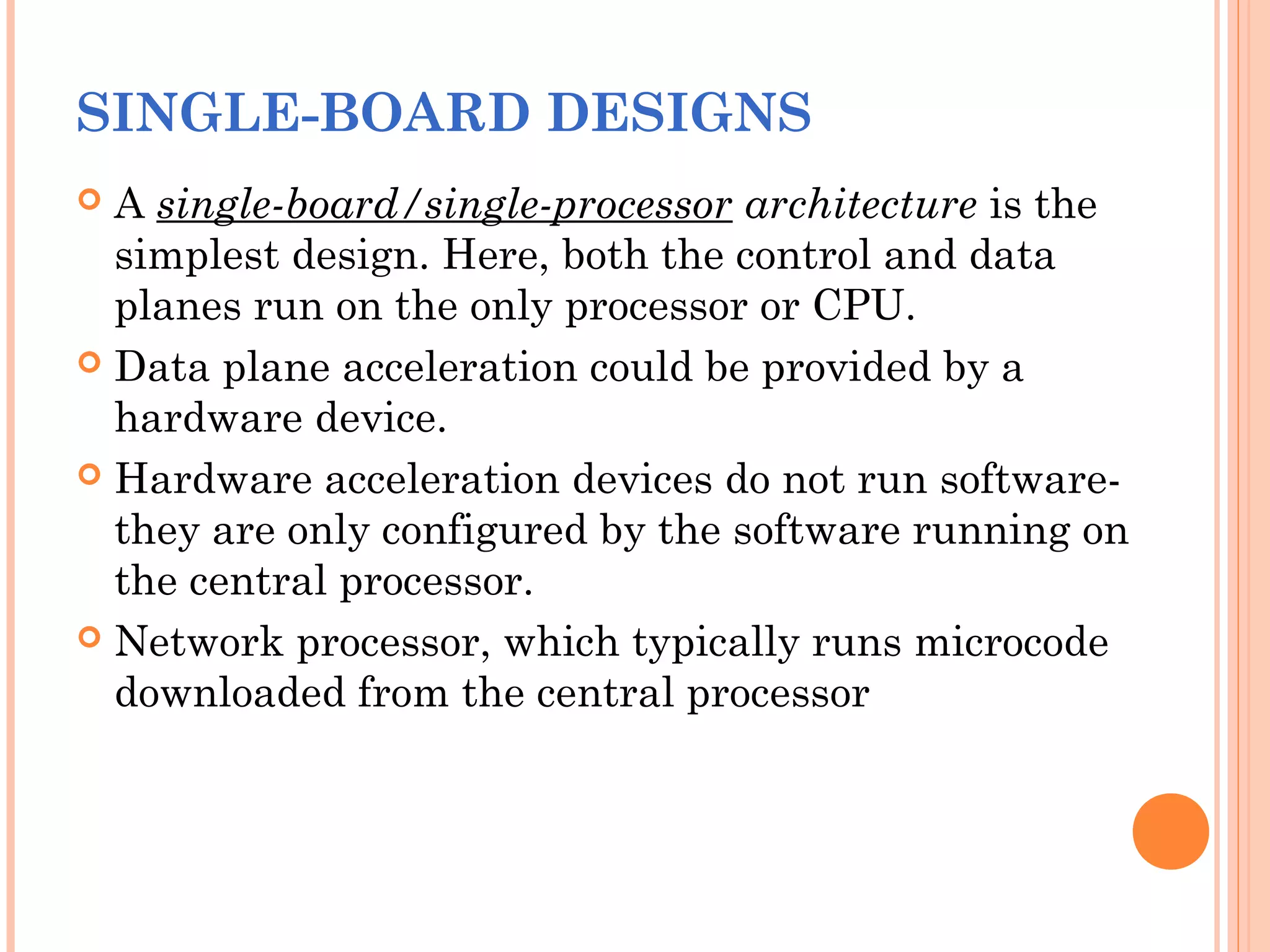 SINGLE-BOARD DESIGNS
 A single-board/single-processor architecture is the
simplest design. Here, both the control and data
planes run on the only processor or CPU.
 Data plane acceleration could be provided by a
hardware device.
 Hardware acceleration devices do not run software-
they are only configured by the software running on
the central processor.
 Network processor, which typically runs microcode
downloaded from the central processor
 