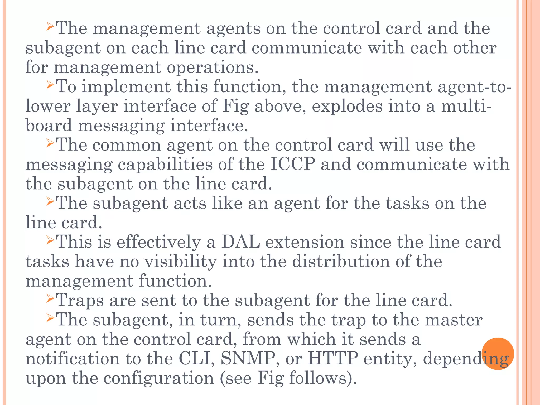 The management agents on the control card and the
subagent on each line card communicate with each other
for management operations.
To implement this function, the management agent-to-
lower layer interface of Fig above, explodes into a multi-
board messaging interface.
The common agent on the control card will use the
messaging capabilities of the ICCP and communicate with
the subagent on the line card.
The subagent acts like an agent for the tasks on the
line card.
This is effectively a DAL extension since the line card
tasks have no visibility into the distribution of the
management function.
Traps are sent to the subagent for the line card.
The subagent, in turn, sends the trap to the master
agent on the control card, from which it sends a
notification to the CLI, SNMP, or HTTP entity, depending
upon the configuration (see Fig follows).
 