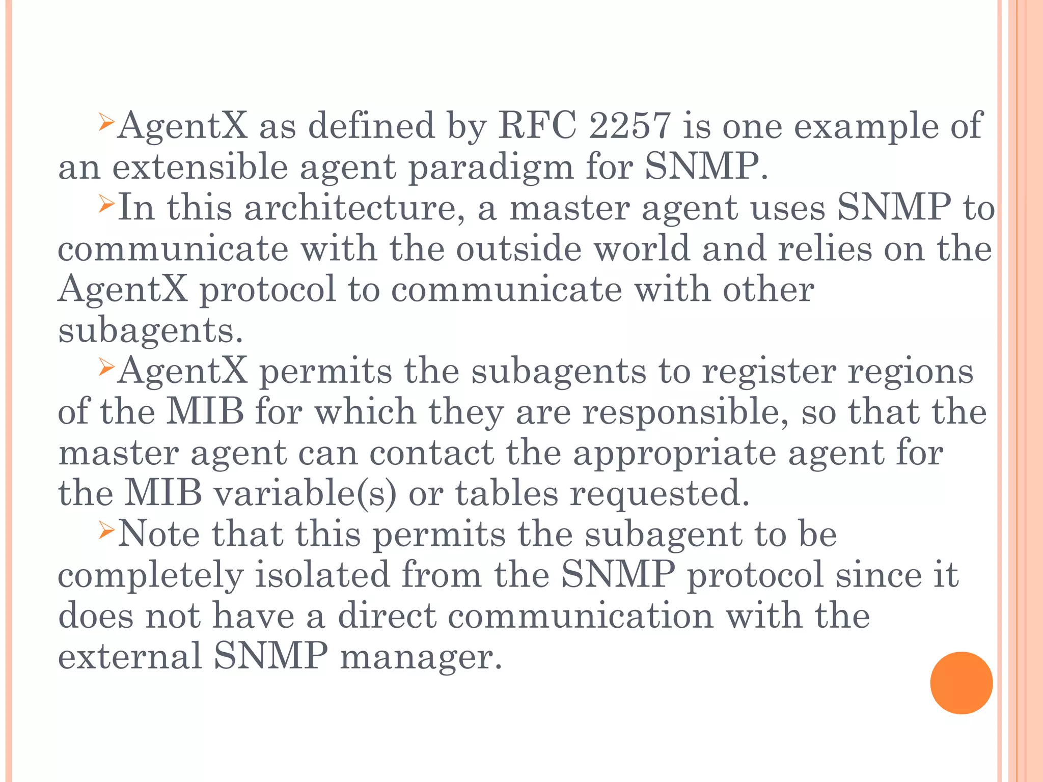 AgentX as defined by RFC 2257 is one example of
an extensible agent paradigm for SNMP.
In this architecture, a master agent uses SNMP to
communicate with the outside world and relies on the
AgentX protocol to communicate with other
subagents.
AgentX permits the subagents to register regions
of the MIB for which they are responsible, so that the
master agent can contact the appropriate agent for
the MIB variable(s) or tables requested.
Note that this permits the subagent to be
completely isolated from the SNMP protocol since it
does not have a direct communication with the
external SNMP manager.
 