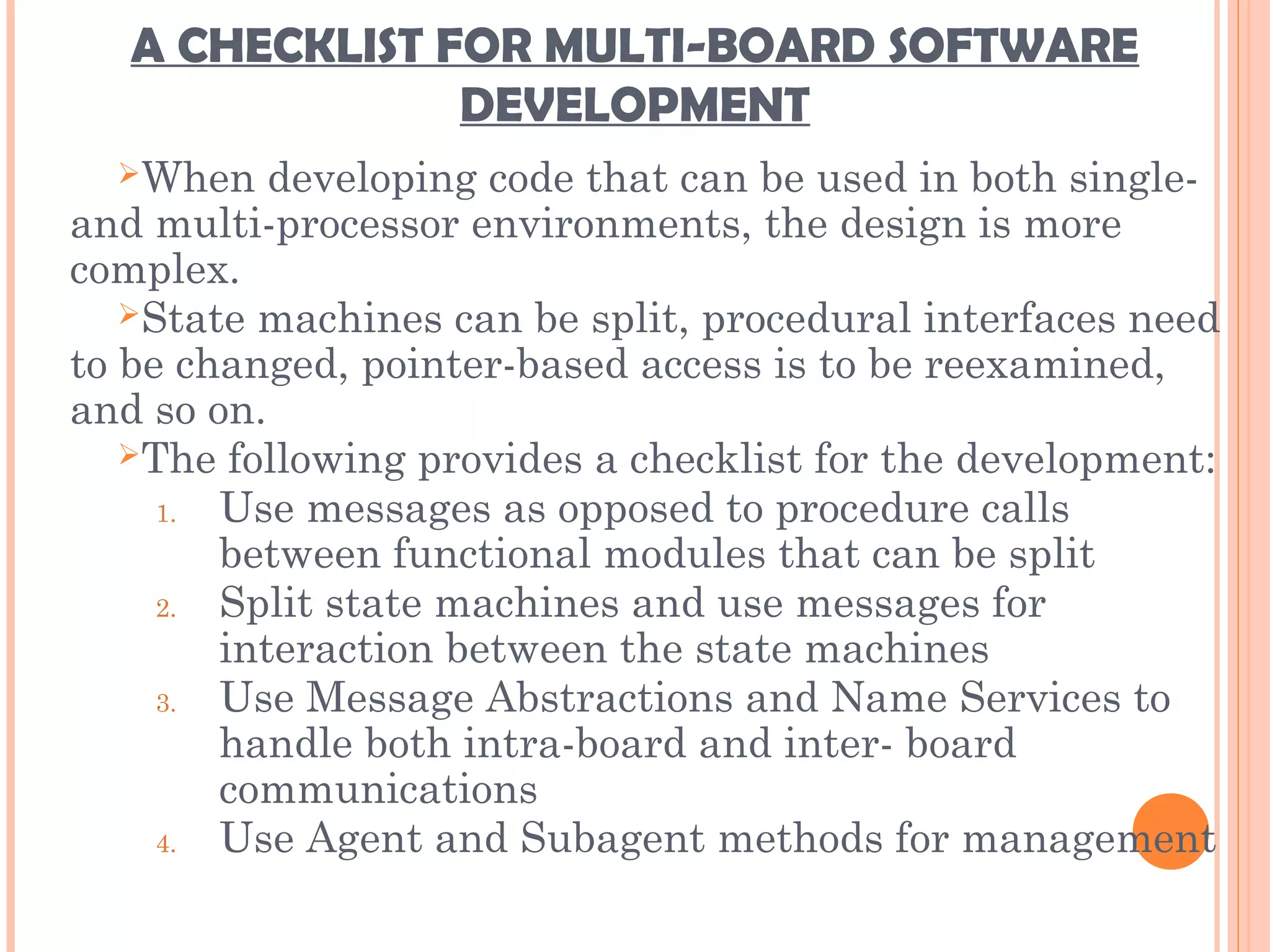 A CHECKLIST FOR MULTI-BOARD SOFTWARE
DEVELOPMENT
When developing code that can be used in both single-
and multi-processor environments, the design is more
complex.
State machines can be split, procedural interfaces need
to be changed, pointer-based access is to be reexamined,
and so on.
The following provides a checklist for the development:
1. Use messages as opposed to procedure calls
between functional modules that can be split
2. Split state machines and use messages for
interaction between the state machines
3. Use Message Abstractions and Name Services to
handle both intra-board and inter- board
communications
4. Use Agent and Subagent methods for management
 