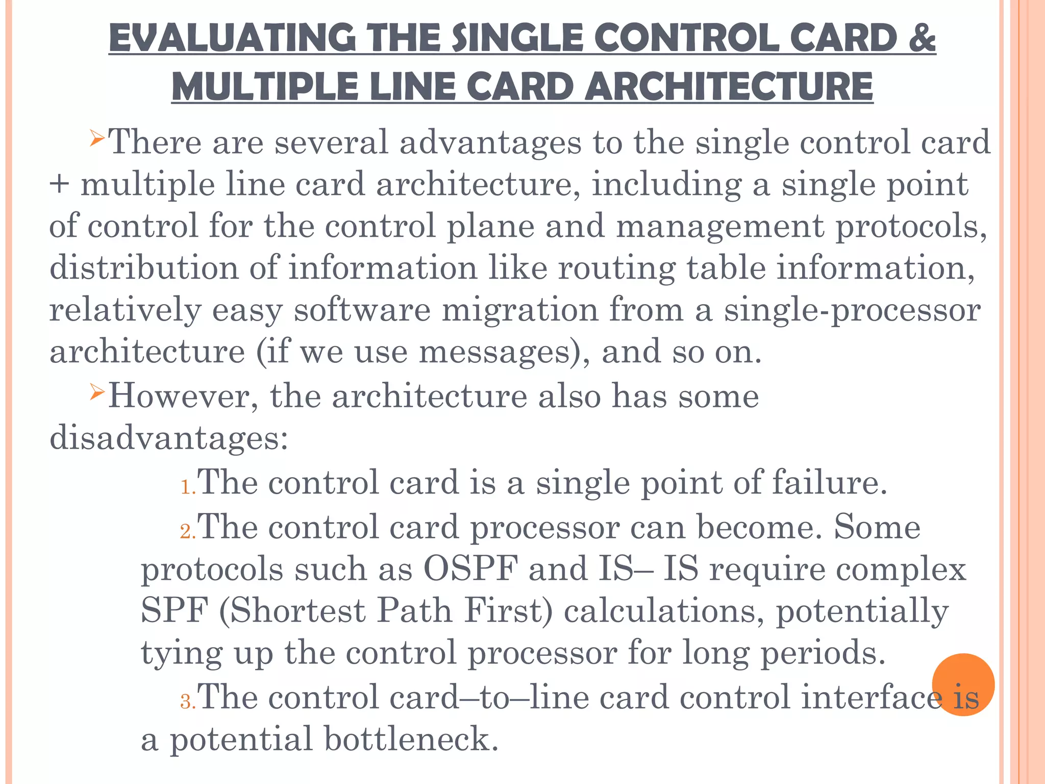 EVALUATING THE SINGLE CONTROL CARD &
MULTIPLE LINE CARD ARCHITECTURE
There are several advantages to the single control card
+ multiple line card architecture, including a single point
of control for the control plane and management protocols,
distribution of information like routing table information,
relatively easy software migration from a single-processor
architecture (if we use messages), and so on.
However, the architecture also has some
disadvantages:
1.The control card is a single point of failure.
2.The control card processor can become. Some
protocols such as OSPF and IS– IS require complex
SPF (Shortest Path First) calculations, potentially
tying up the control processor for long periods.
3.The control card–to–line card control interface is
a potential bottleneck.
 