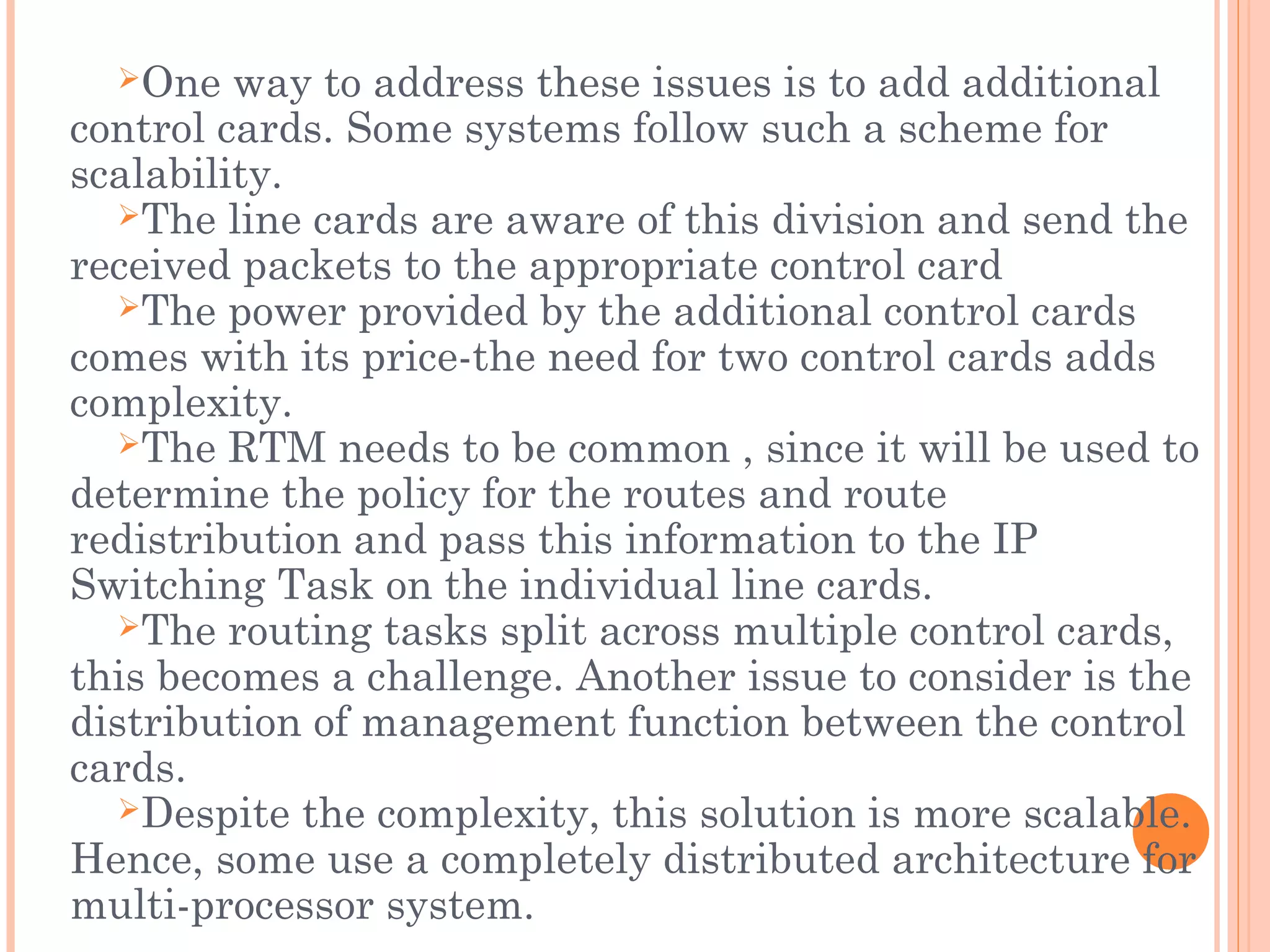 One way to address these issues is to add additional
control cards. Some systems follow such a scheme for
scalability.
The line cards are aware of this division and send the
received packets to the appropriate control card
The power provided by the additional control cards
comes with its price-the need for two control cards adds
complexity.
The RTM needs to be common , since it will be used to
determine the policy for the routes and route
redistribution and pass this information to the IP
Switching Task on the individual line cards.
The routing tasks split across multiple control cards,
this becomes a challenge. Another issue to consider is the
distribution of management function between the control
cards.
Despite the complexity, this solution is more scalable.
Hence, some use a completely distributed architecture for
multi-processor system.
 