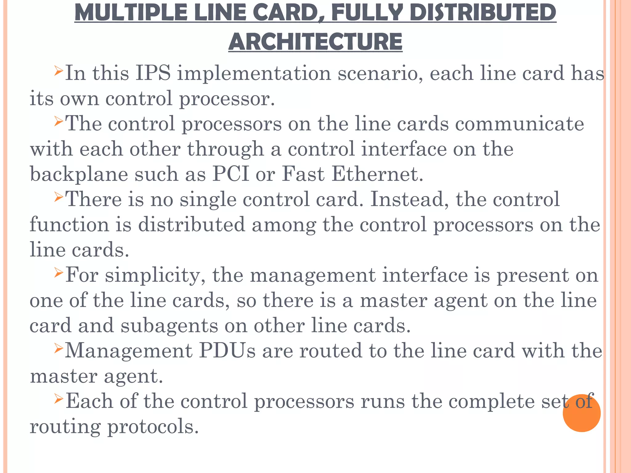 MULTIPLE LINE CARD, FULLY DISTRIBUTED
ARCHITECTURE
In this IPS implementation scenario, each line card has
its own control processor.
The control processors on the line cards communicate
with each other through a control interface on the
backplane such as PCI or Fast Ethernet.
There is no single control card. Instead, the control
function is distributed among the control processors on the
line cards.
For simplicity, the management interface is present on
one of the line cards, so there is a master agent on the line
card and subagents on other line cards.
Management PDUs are routed to the line card with the
master agent.
Each of the control processors runs the complete set of
routing protocols.
 