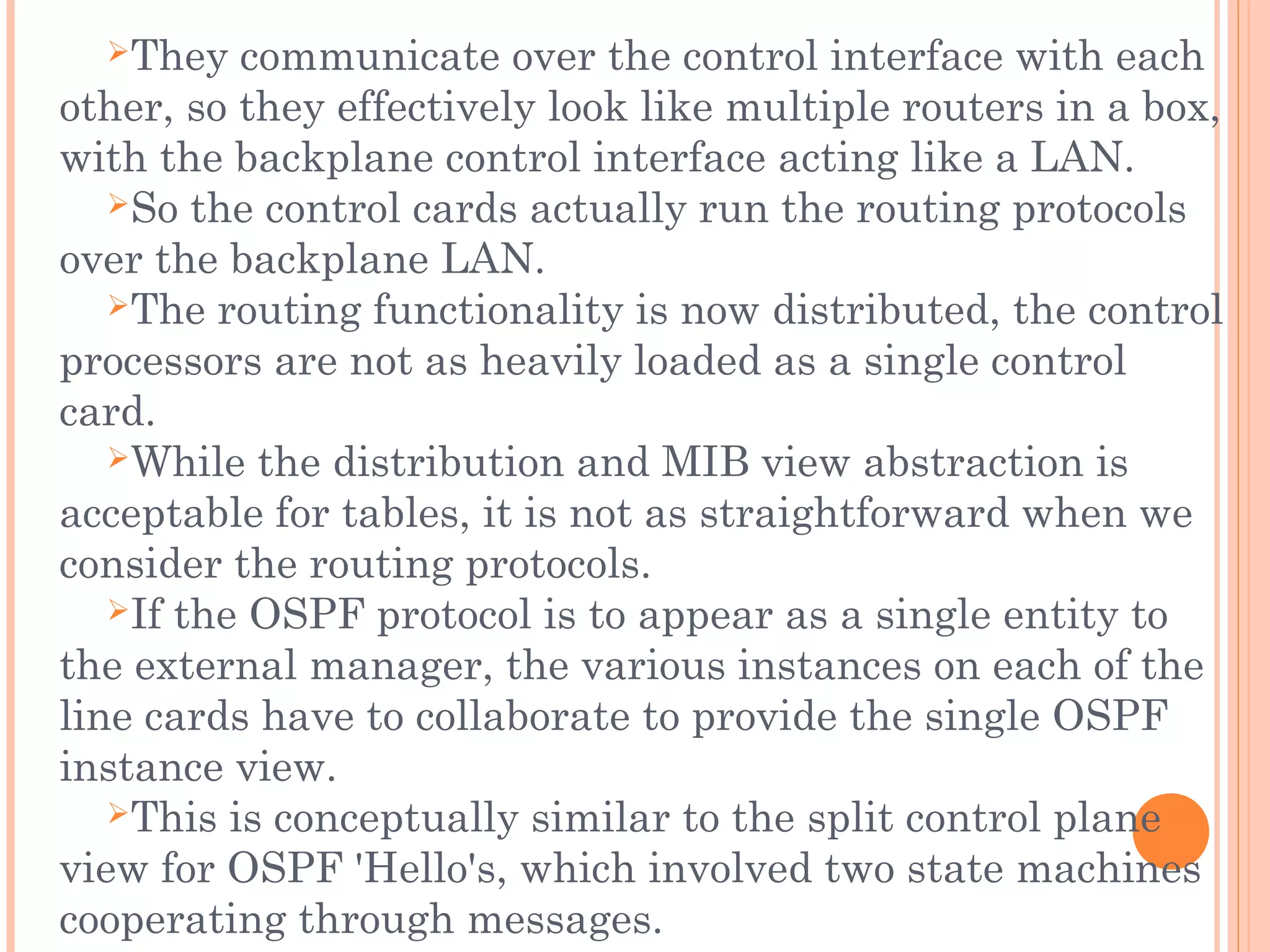 They communicate over the control interface with each
other, so they effectively look like multiple routers in a box,
with the backplane control interface acting like a LAN.
So the control cards actually run the routing protocols
over the backplane LAN.
The routing functionality is now distributed, the control
processors are not as heavily loaded as a single control
card.
While the distribution and MIB view abstraction is
acceptable for tables, it is not as straightforward when we
consider the routing protocols.
If the OSPF protocol is to appear as a single entity to
the external manager, the various instances on each of the
line cards have to collaborate to provide the single OSPF
instance view.
This is conceptually similar to the split control plane
view for OSPF 'Hello's, which involved two state machines
cooperating through messages.
 