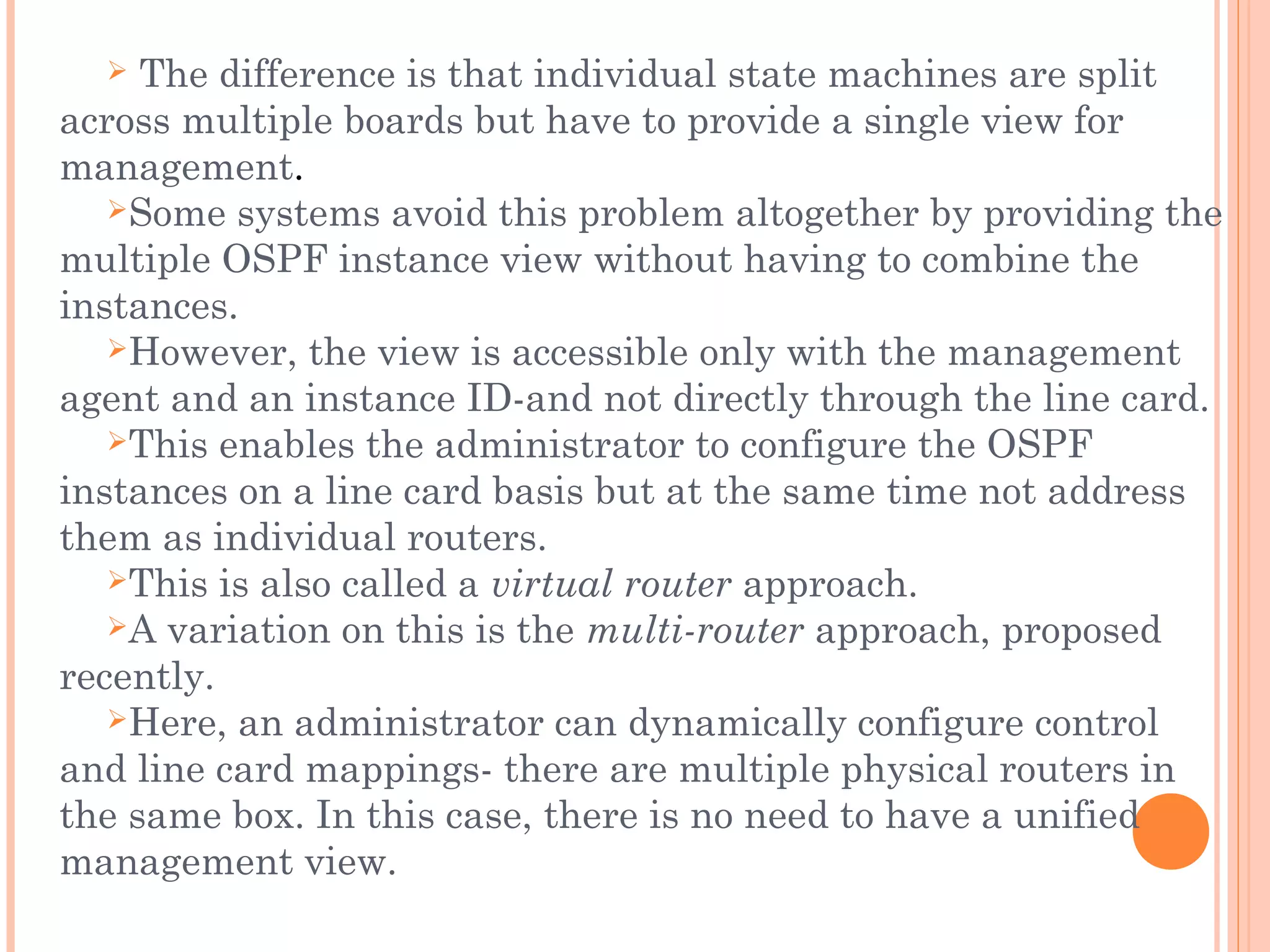  The difference is that individual state machines are split
across multiple boards but have to provide a single view for
management.
Some systems avoid this problem altogether by providing the
multiple OSPF instance view without having to combine the
instances.
However, the view is accessible only with the management
agent and an instance ID-and not directly through the line card.
This enables the administrator to configure the OSPF
instances on a line card basis but at the same time not address
them as individual routers.
This is also called a virtual router approach.
A variation on this is the multi-router approach, proposed
recently.
Here, an administrator can dynamically configure control
and line card mappings- there are multiple physical routers in
the same box. In this case, there is no need to have a unified
management view.
 