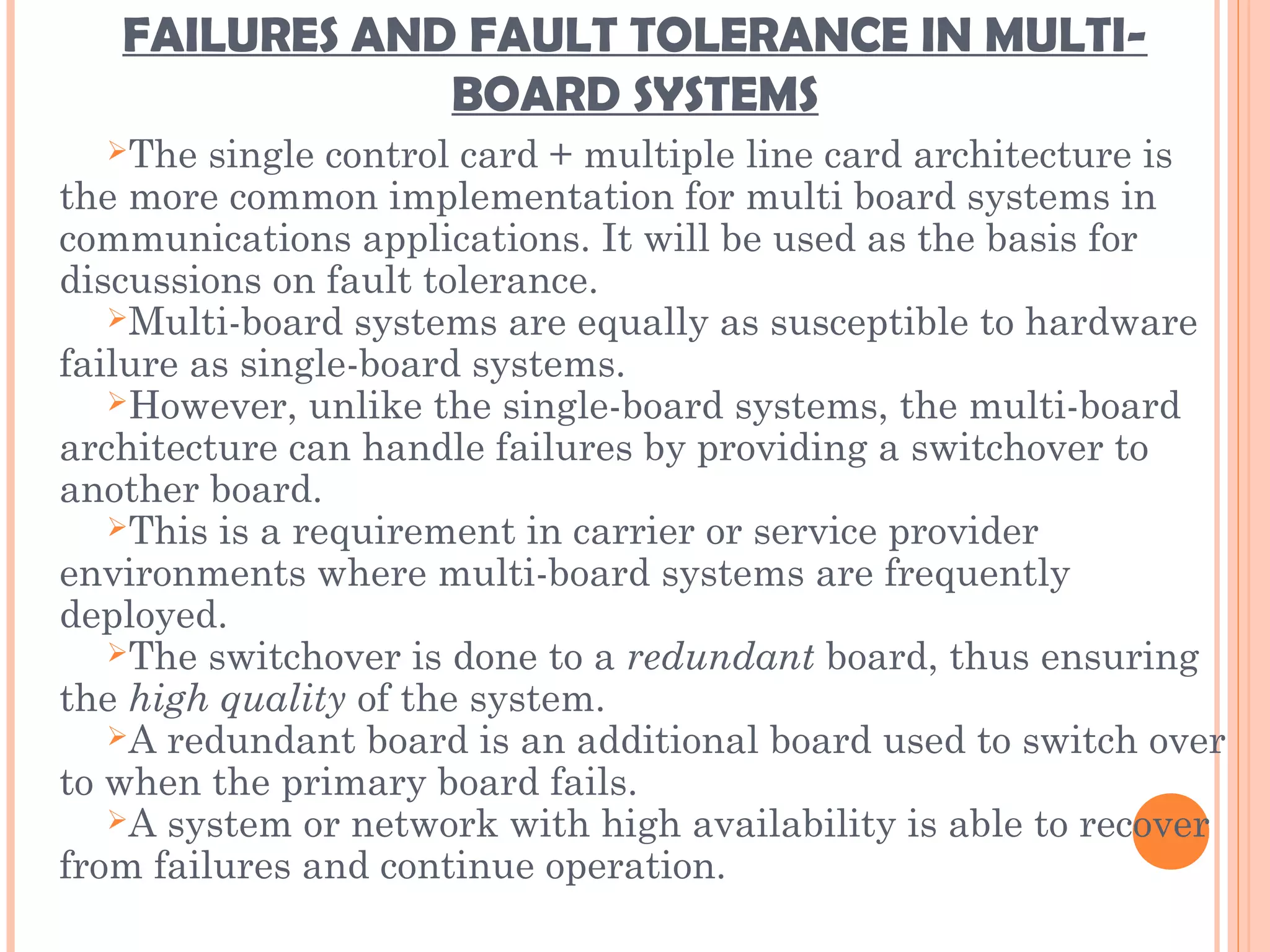 FAILURES AND FAULT TOLERANCE IN MULTI-
BOARD SYSTEMS
The single control card + multiple line card architecture is
the more common implementation for multi board systems in
communications applications. It will be used as the basis for
discussions on fault tolerance.
Multi-board systems are equally as susceptible to hardware
failure as single-board systems.
However, unlike the single-board systems, the multi-board
architecture can handle failures by providing a switchover to
another board.
This is a requirement in carrier or service provider
environments where multi-board systems are frequently
deployed.
The switchover is done to a redundant board, thus ensuring
the high quality of the system.
A redundant board is an additional board used to switch over
to when the primary board fails.
A system or network with high availability is able to recover
from failures and continue operation.
 