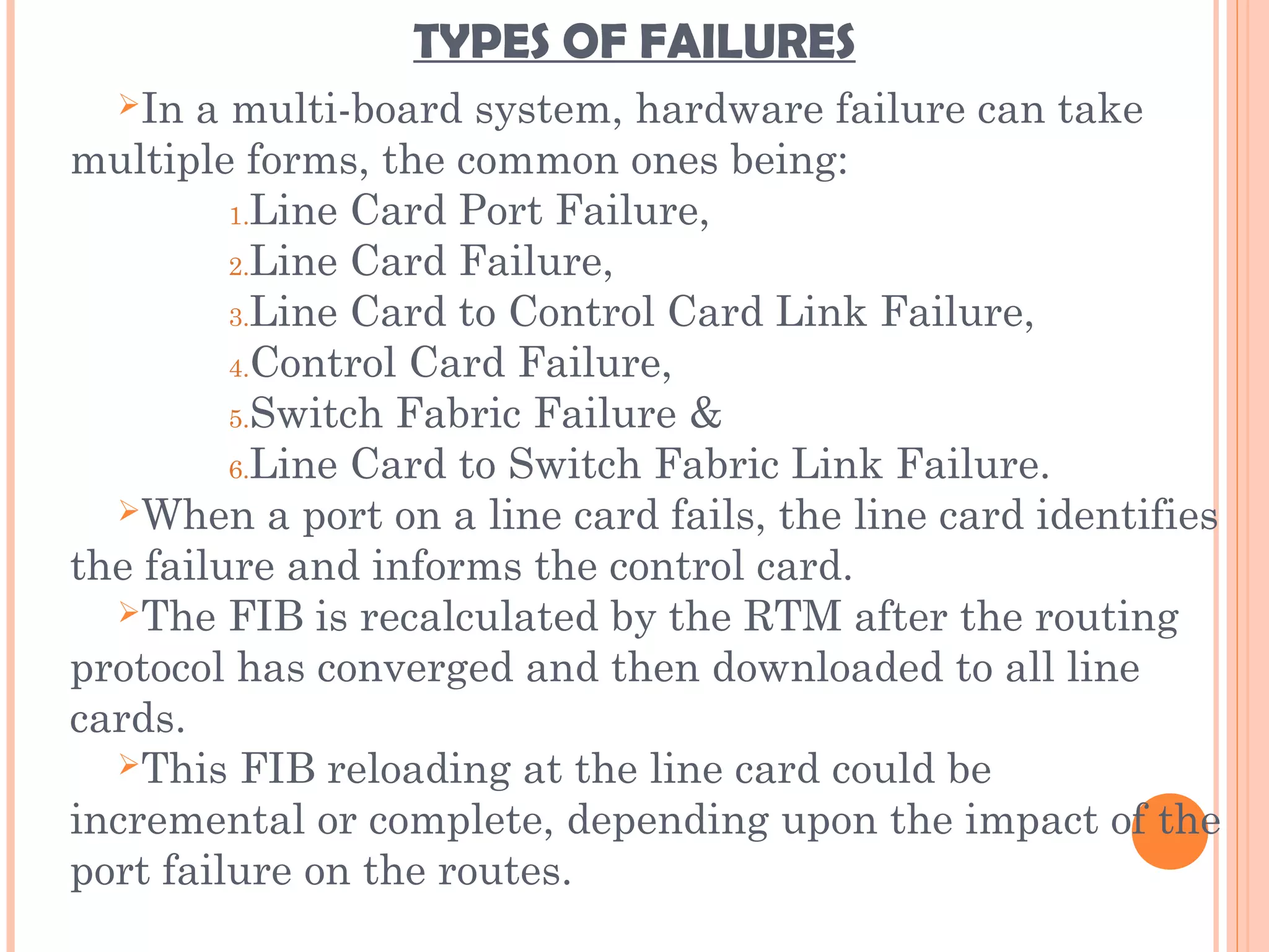 TYPES OF FAILURES
In a multi-board system, hardware failure can take
multiple forms, the common ones being:
1.Line Card Port Failure,
2.Line Card Failure,
3.Line Card to Control Card Link Failure,
4.Control Card Failure,
5.Switch Fabric Failure &
6.Line Card to Switch Fabric Link Failure.
When a port on a line card fails, the line card identifies
the failure and informs the control card.
The FIB is recalculated by the RTM after the routing
protocol has converged and then downloaded to all line
cards.
This FIB reloading at the line card could be
incremental or complete, depending upon the impact of the
port failure on the routes.
 