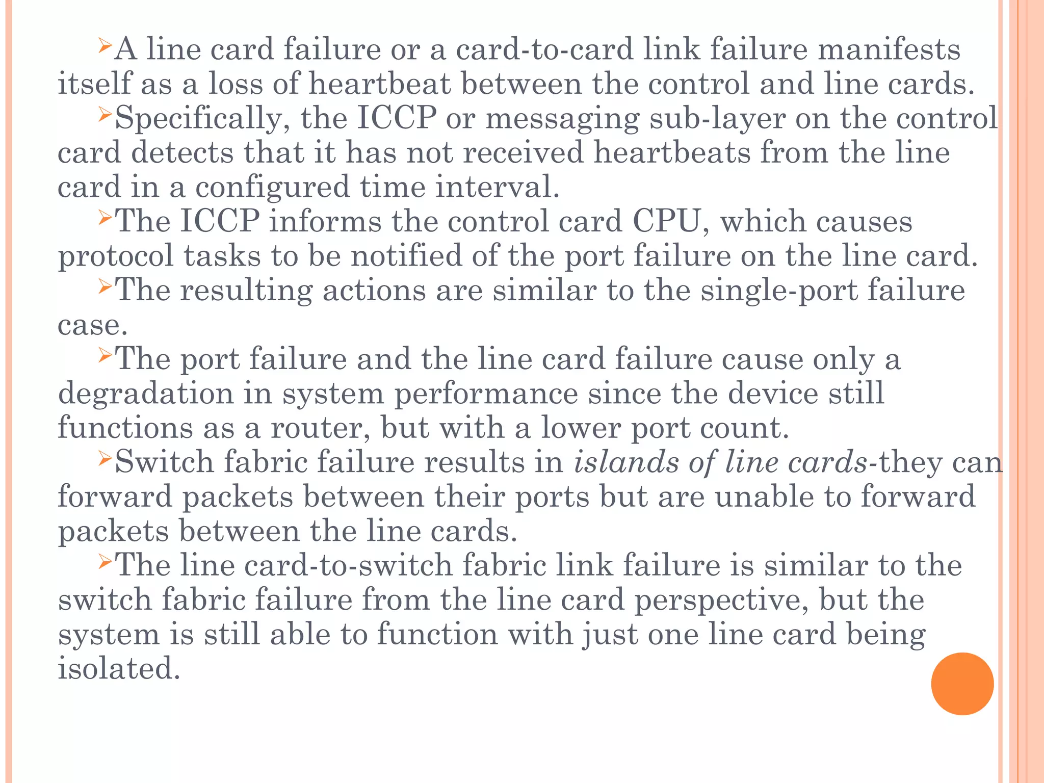 A line card failure or a card-to-card link failure manifests
itself as a loss of heartbeat between the control and line cards.
Specifically, the ICCP or messaging sub-layer on the control
card detects that it has not received heartbeats from the line
card in a configured time interval.
The ICCP informs the control card CPU, which causes
protocol tasks to be notified of the port failure on the line card.
The resulting actions are similar to the single-port failure
case.
The port failure and the line card failure cause only a
degradation in system performance since the device still
functions as a router, but with a lower port count.
Switch fabric failure results in islands of line cards-they can
forward packets between their ports but are unable to forward
packets between the line cards.
The line card-to-switch fabric link failure is similar to the
switch fabric failure from the line card perspective, but the
system is still able to function with just one line card being
isolated.
 