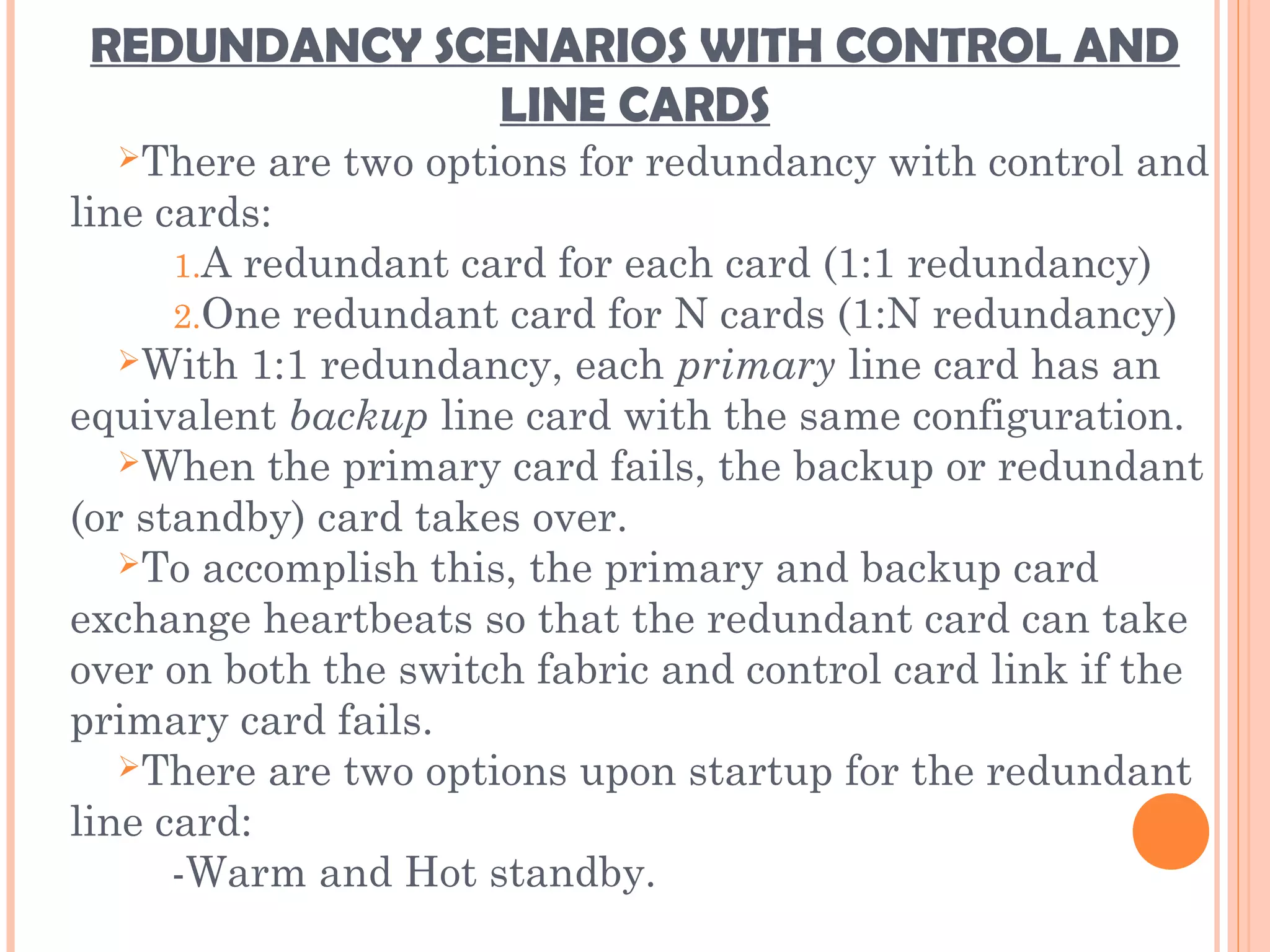 REDUNDANCY SCENARIOS WITH CONTROL AND
LINE CARDS
There are two options for redundancy with control and
line cards:
1.A redundant card for each card (1:1 redundancy)
2.One redundant card for N cards (1:N redundancy)
With 1:1 redundancy, each primary line card has an
equivalent backup line card with the same configuration.
When the primary card fails, the backup or redundant
(or standby) card takes over.
To accomplish this, the primary and backup card
exchange heartbeats so that the redundant card can take
over on both the switch fabric and control card link if the
primary card fails.
There are two options upon startup for the redundant
line card:
-Warm and Hot standby.
 