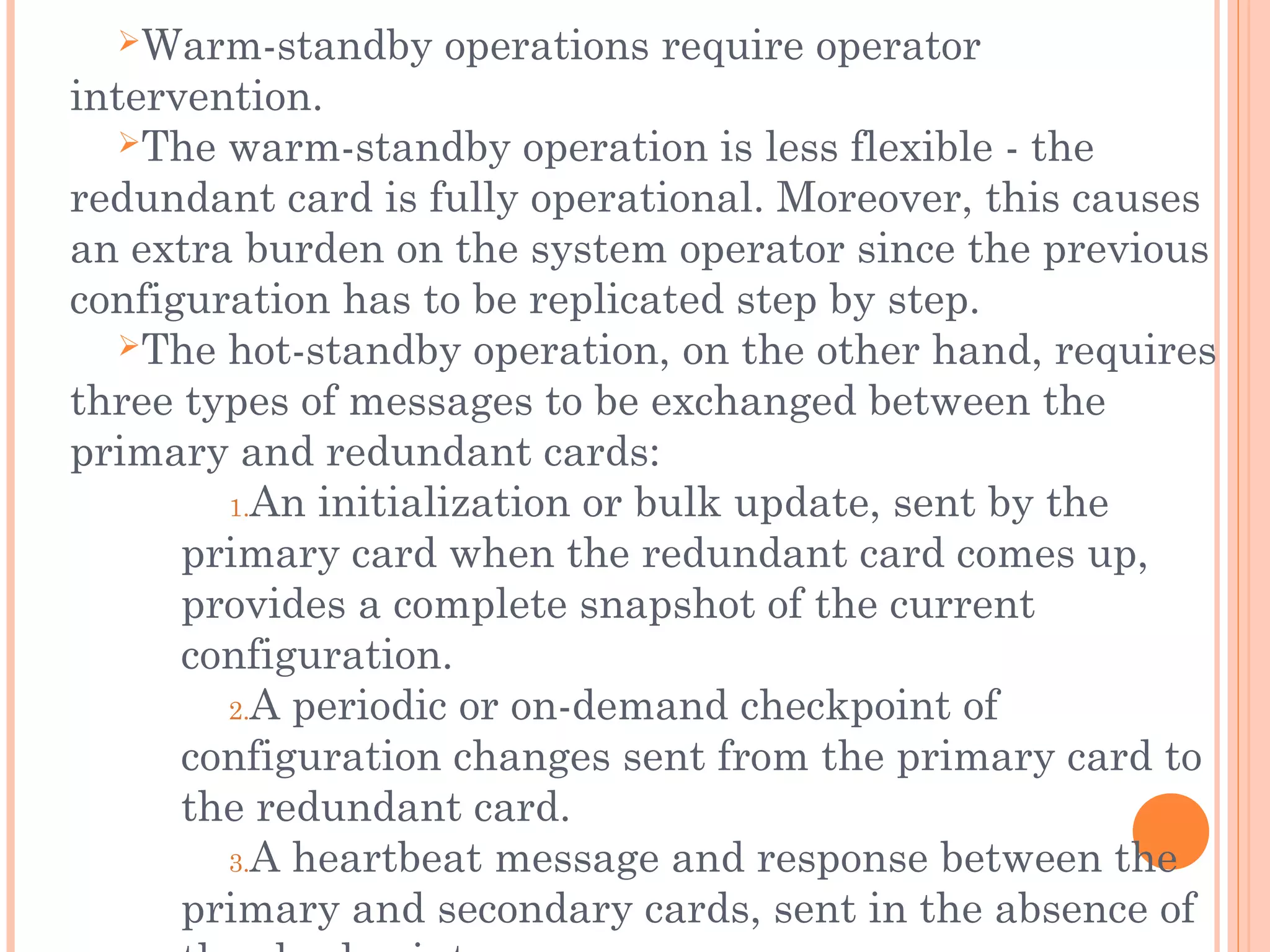 Warm-standby operations require operator
intervention.
The warm-standby operation is less flexible - the
redundant card is fully operational. Moreover, this causes
an extra burden on the system operator since the previous
configuration has to be replicated step by step.
The hot-standby operation, on the other hand, requires
three types of messages to be exchanged between the
primary and redundant cards:
1.An initialization or bulk update, sent by the
primary card when the redundant card comes up,
provides a complete snapshot of the current
configuration.
2.A periodic or on-demand checkpoint of
configuration changes sent from the primary card to
the redundant card.
3.A heartbeat message and response between the
primary and secondary cards, sent in the absence of
 