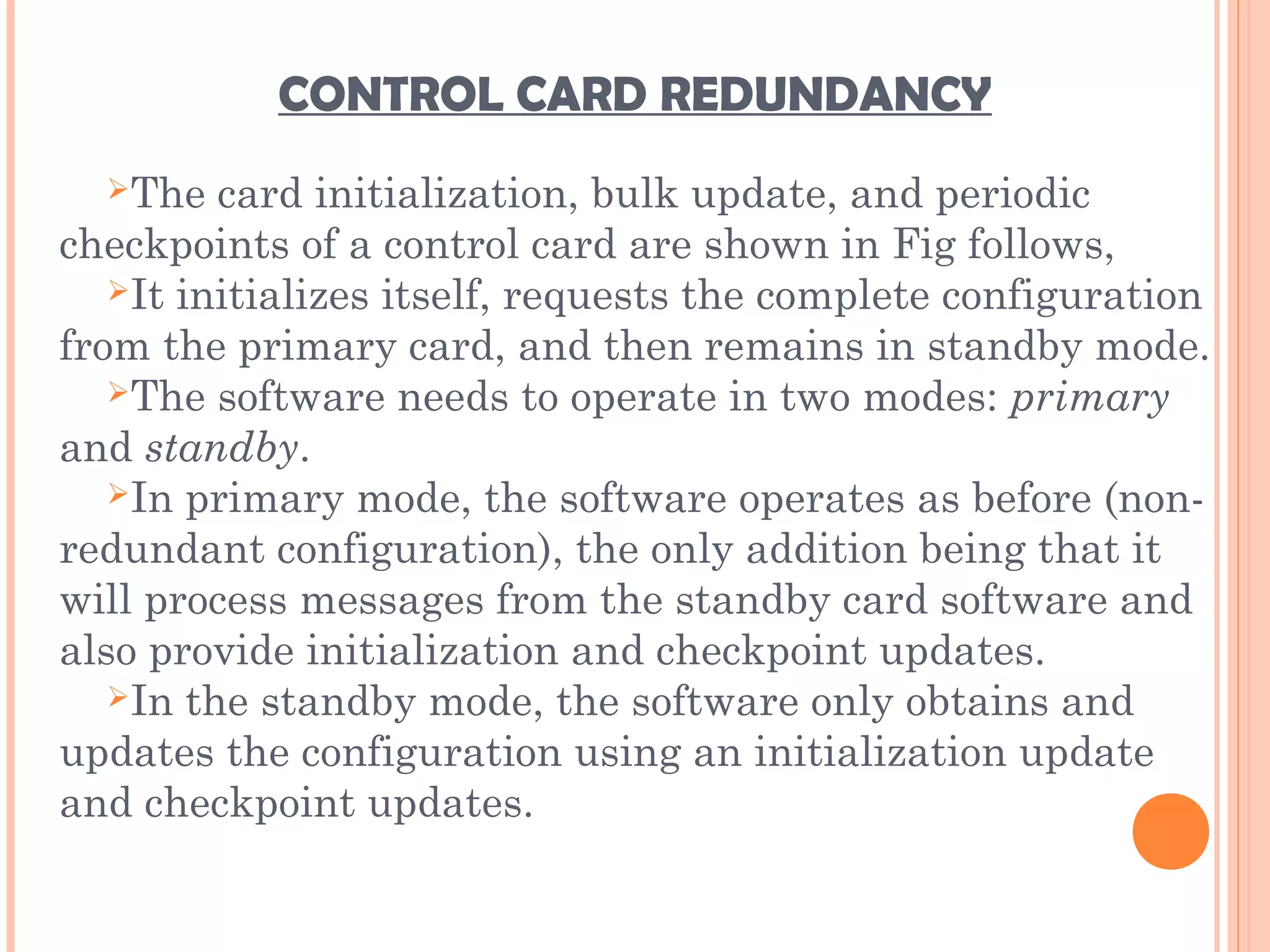 CONTROL CARD REDUNDANCY
The card initialization, bulk update, and periodic
checkpoints of a control card are shown in Fig follows,
It initializes itself, requests the complete configuration
from the primary card, and then remains in standby mode.
The software needs to operate in two modes: primary
and standby.
In primary mode, the software operates as before (non-
redundant configuration), the only addition being that it
will process messages from the standby card software and
also provide initialization and checkpoint updates.
In the standby mode, the software only obtains and
updates the configuration using an initialization update
and checkpoint updates.
 