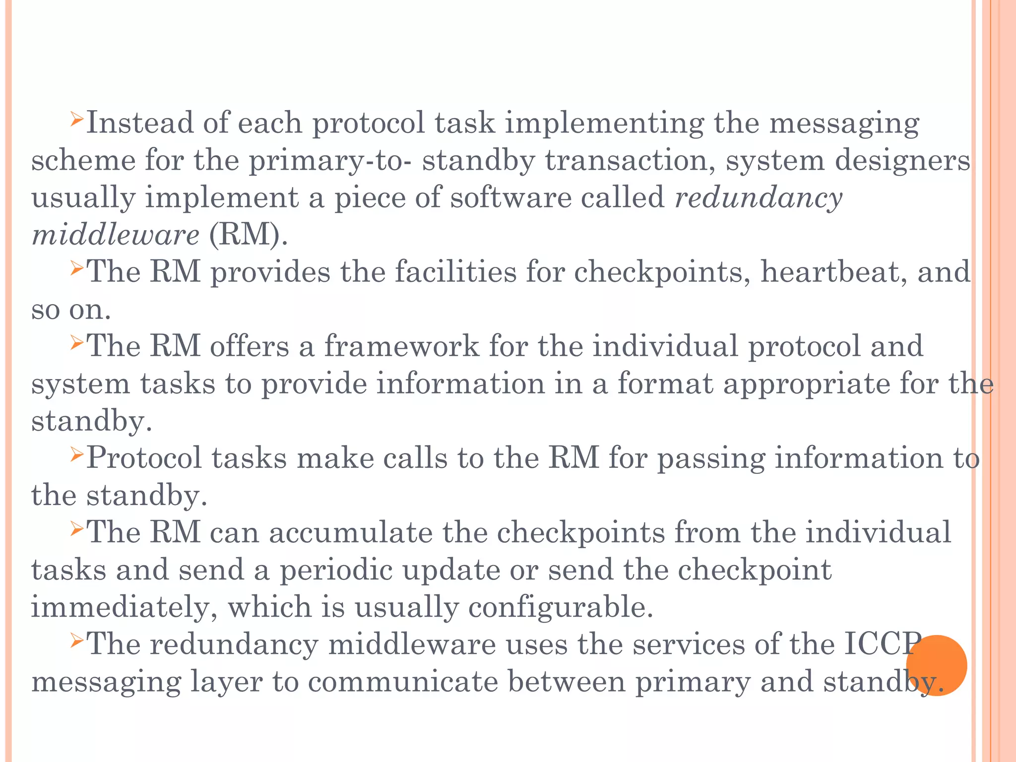 Instead of each protocol task implementing the messaging
scheme for the primary-to- standby transaction, system designers
usually implement a piece of software called redundancy
middleware (RM).
The RM provides the facilities for checkpoints, heartbeat, and
so on.
The RM offers a framework for the individual protocol and
system tasks to provide information in a format appropriate for the
standby.
Protocol tasks make calls to the RM for passing information to
the standby.
The RM can accumulate the checkpoints from the individual
tasks and send a periodic update or send the checkpoint
immediately, which is usually configurable.
The redundancy middleware uses the services of the ICCP
messaging layer to communicate between primary and standby.
 