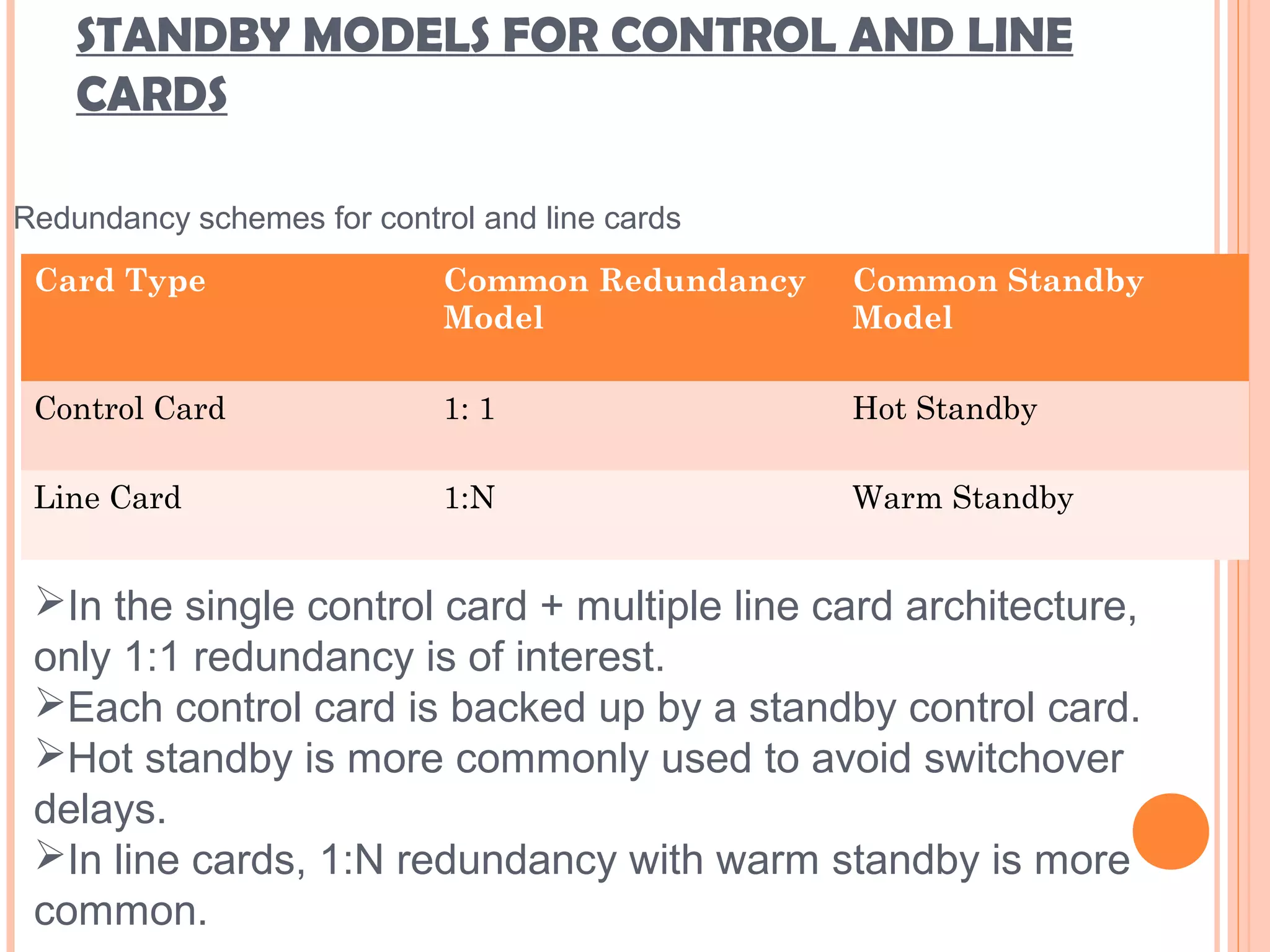 STANDBY MODELS FOR CONTROL AND LINE
CARDS
Card Type Common Redundancy
Model
Common Standby
Model
Control Card 1: 1 Hot Standby
Line Card 1:N Warm Standby
Redundancy schemes for control and line cards
In the single control card + multiple line card architecture,
only 1:1 redundancy is of interest.
Each control card is backed up by a standby control card.
Hot standby is more commonly used to avoid switchover
delays.
In line cards, 1:N redundancy with warm standby is more
common.
 