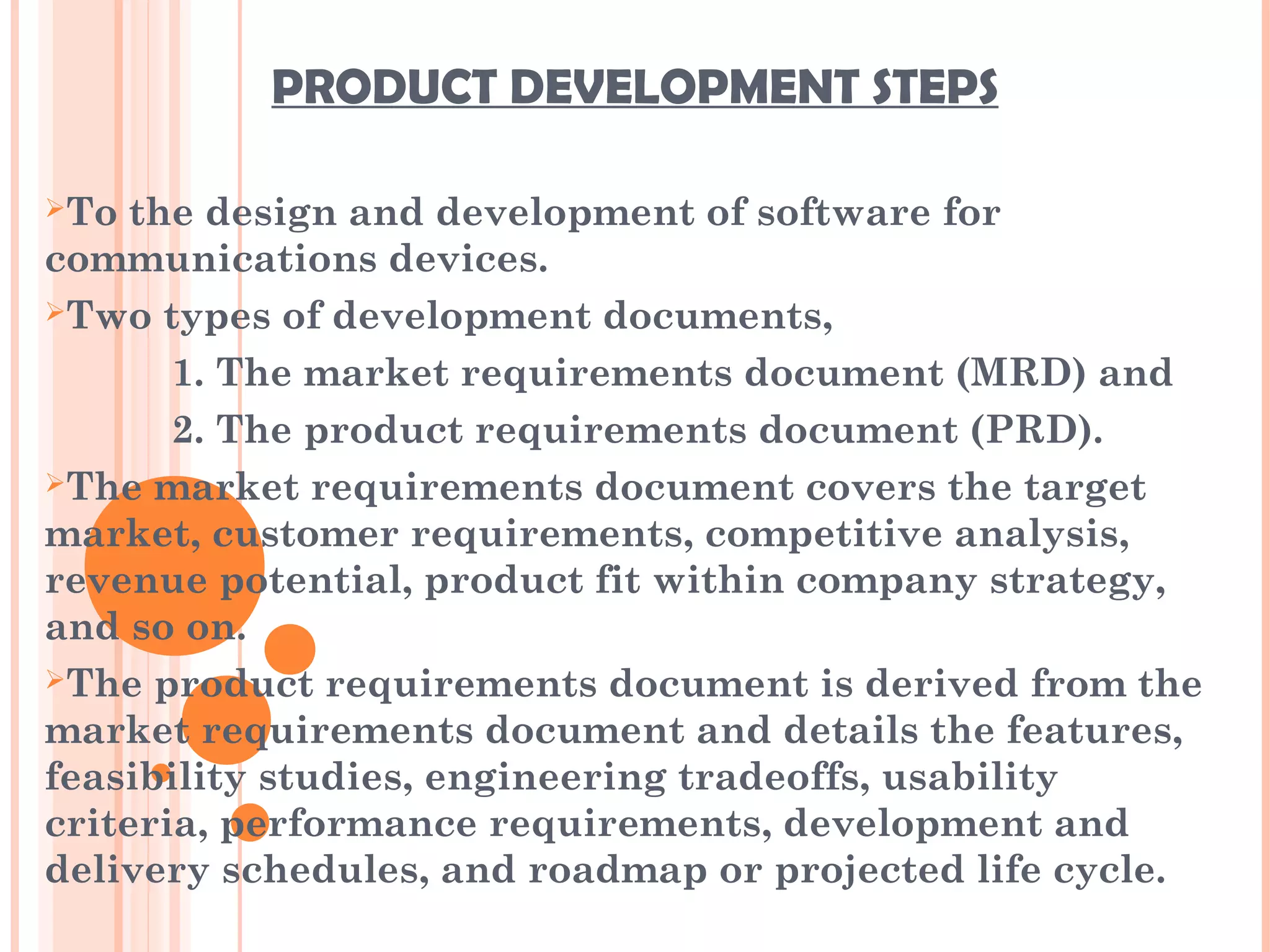 PRODUCT DEVELOPMENT STEPS
To the design and development of software for
communications devices.
Two types of development documents,
1. The market requirements document (MRD) and
2. The product requirements document (PRD).
The market requirements document covers the target
market, customer requirements, competitive analysis,
revenue potential, product fit within company strategy,
and so on.
The product requirements document is derived from the
market requirements document and details the features,
feasibility studies, engineering tradeoffs, usability
criteria, performance requirements, development and
delivery schedules, and roadmap or projected life cycle.
 