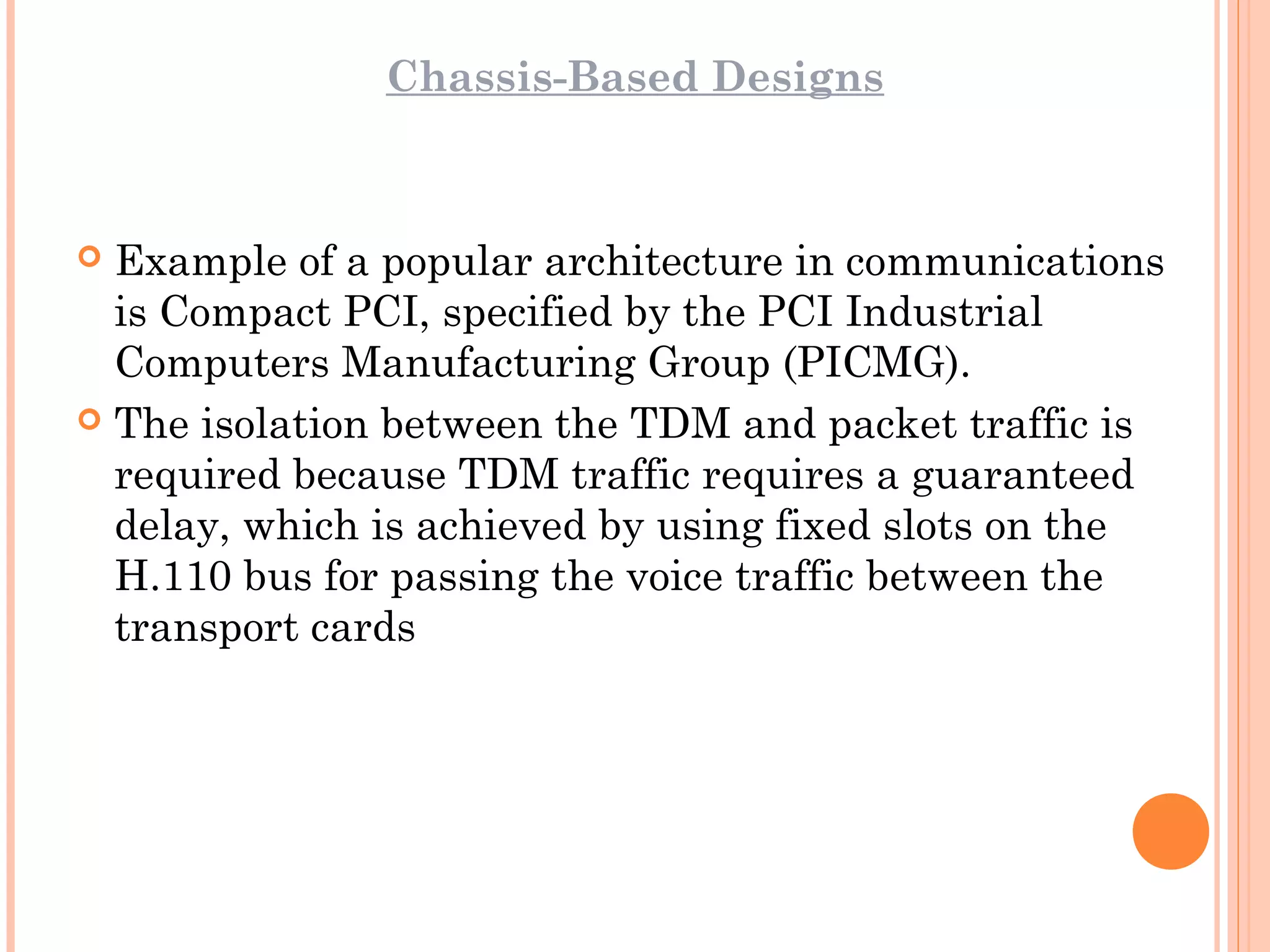 Chassis-Based Designs
 Example of a popular architecture in communications
is Compact PCI, specified by the PCI Industrial
Computers Manufacturing Group (PICMG).
 The isolation between the TDM and packet traffic is
required because TDM traffic requires a guaranteed
delay, which is achieved by using fixed slots on the
H.110 bus for passing the voice traffic between the
transport cards
 